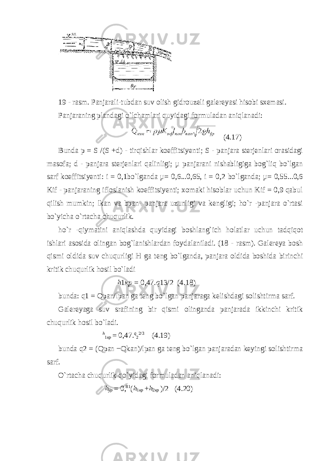  19 - rasm. Panjarali-tubdan suv olish gidrouzeli galereyasi hisobi sxemasi. Panjaraning plandagi o`lchamlari quyidagi formuladan aniqlanadi: (4.17) Bunda p = S /(S +d) - tirqishlar koeffitsiyenti; S - panjara sterjenlari orasidagi masofa; d - panjara sterjenlari qalinligi; µ panjarani nishabligiga bog`liq bo`lgan sarf koeffitsiyenti: i = 0,1bo`lganda µ= 0,6...0,65, i = 0,2 bo`lganda; µ= 0,55...0,6 Kif - panjaraning ifloslanish koeffitsiyenti; xomaki hisoblar uchun Kif = 0,9 qabul qilish mumkin; lkan va bpan- panjara uzunligi va kengligi; ho`r -panjara o`rtasi bo`yicha o`rtacha chuqurlik. ho`r -qiymatini aniqlashda quyidagi boshlang`ich holatlar uchun tadqiqot ishlari asosida olingan bog`lanishlardan foydalaniladi. (18 - rasm). Galereya bosh qismi oldida suv chuqurligi H ga teng bo`lganda, panjara oldida boshida birinchi kritik chuqurlik hosil bo`ladi h 1 кр = 0,47. q 13/2 (4.18) bunda: q1 = Qpan/lpan ga teng bo`lgan panjaraga kelishdagi solishtirma sarf. Galereyaga suv srafining bir qismi olinganda panjarada ikkinchi kritik chuqurlik hosil bo`ladi. h 1 кр = 0,47. q 2 2/3 (4.19) bunda q2 = (Qpan −Qkan)/lpan ga teng bo`lgan panjaradan keyingi solishtirma sarf. O`rtacha chuqurlik qo`yidagi formuladan aniqlanadi: h ўр = 0, 81 ( h 1 кр + h 2 кр ) /2 (4.20) 