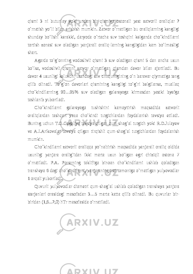 qismi 3 ni butunlay yoki undan bir qismiga ostonali past zatvorli oraliqlar 2 o`rnatish yo`li bilan erishish mumkin. Zatvor o`rnatilgan bu oraliqlarning kengligi shunday bo`lishi kerakki, daryoda o`rtacha suv toshqini kelganda cho`kindilarni tortish zonasi suv oladigan panjarali oraliq-larning kengligidan kam bo`lmasligi shart. Agarda to`g`onning vodoslivli qismi 3 suv oladigan qismi 5 dan ancha uzun bo`lsa, vodoslivli qismni zatvor o`rnatilgan qismdan devor bilan ajartiladi. Bu devor 4 uzunligi keluvchi uzandagi suv chuqurligining o`n baravar qiymatiga teng qilib olinadi. To`g`on devorlari qismining kengligi to`g`ri belgilansa, muallaq cho`kindilarning 90…95% suv oladigan galereyaga kirmasdan pastki byefga tashlanib yuboriladi. Cho`kindilarni galereyaga tushishini kamaytirish maqsadida zatvorli oraliqlardan tashqari yana cho`kindi tutgichlardan foydalanish tavsiya etiladi. Buning uchun T.G.Gegeliya tavsiya qilgan qum-shag`al tutgich yoki R.D.Julayev va A.I.Arikovalar tavsiya qilgan tirqishli qum-shag`al tutgichlardan foydalanish mumkin. Cho`kindilarni zatvorli oraliqqa yo`naltirish maqsadida panjarali oraliq oldida uzunligi panjara oralig`idan ikki marta uzun bo`lgan egri chiziqli ostona 7 o`rnatiladi. P.A. Ponerning taklifiga binoan cho`kindilarni ushlab qoladigan transheya 6 dagi cho`kindilarni, panjaraning osti tomoniga o`rnatilgan pulpovodlar 1 orqali yuboriladi. Quvurli pulpovodlar diametri qum-shag`al ushlab qoladigan transheya panjara sterjenlari orasidagi masofadan 3…5 marta katta qilib olinadi. Bu quvurlar bir- biridan (1,6...2,0) hTr masofasida o`rnatiladi. 