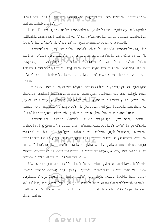 resurslarni iqtisod qilinishi, kelajakda sug`orishni rivojlantirish ta`minlangan variant tanlab olinadi. I va II sinf gidrouzellar inshootlarini joylashtirish tajribaviy tadqiqotlar natijasida asoslanishi lozim. III va IV sinf gidrouzellar uchun bunday tadqiqotlar faqat ishlab chiqarishda sinab ko`rilmagan sxemalar uchun o`tkaziladi. Gidrouzellarni joylashtirishni ishlab chiqish vaqtida inshootlarning bir vaqtning o`zida ekspluatatsion funksiyalarini bajarilishini imkoniyatlar va texnik maqsadga muvofiqligi; inshootlarni barpo etish va ularni navbati bilan ekspluatatsiyaga topshirish; sug`orish tizimlariga suv uzatish; energiya ishlab chiqarish; qurilish davrida kema va baliqlarni o`tkazib yuborish qarab chiqilishi lozim. Gidrouzel stvori joylashtiriladigan uchastkadagi topografiya va geologik sharoitlar bosimli inshootlar minimal uzunligini; hududni suv bosmasligi, turar joylar va asosiy yordamchi korxonalarni joylashtirish imkoniyatini yaratishni hamda yo`l tarmoklarini barpo etishni; gidrouzel qurilgan hududda landshaft va o`simliklar dunyosi uchun tabiiiy sharoitlarni saqlanishini ta`minlashi lozim. Gidrouzellarni qurish davrida: beton xo`jaligini jamlashni, betonli inshootlarning gruntli inshootlar bilan minimal darajada kesishuvini, barpo etishda materiallari bir xil bo`lgan inshootlarni ixcham joylashtirishni; zaminni mustahkamlash bo`yicha bajariladigan ishlari uchun sharoitlar yaratishni; qurilish suv sarfini to`xtovsiz o`tkazib yuborishni; gidrouzelni eng qisqa muddatlarda barpo etishni; qazima va ko`tarma maksimal balansini va karyer, rezerv, otval va sh.k. lar hajmini qisqartirishni ko`zda tutilishi lozim. Uzluksiz ekspluatatsiya qilishni ta`minlash uchun gidrouzellarni joylashtirishda barcha inshootlarning eng qulay rejimda ishlashiga; ularni navbati bilan ekspluatatsiyaga topshirish imkoniyatini yaratishga; ikkala byefda ham qulay gidravlik rejimni yaratishga, ayniqsa suv toshqinlari va muzlarni o`tkazish davrida; meliorativ tizimlarga tub cho`kindilarni minimal darajada o`tkazishga harakat qilish lozim. 