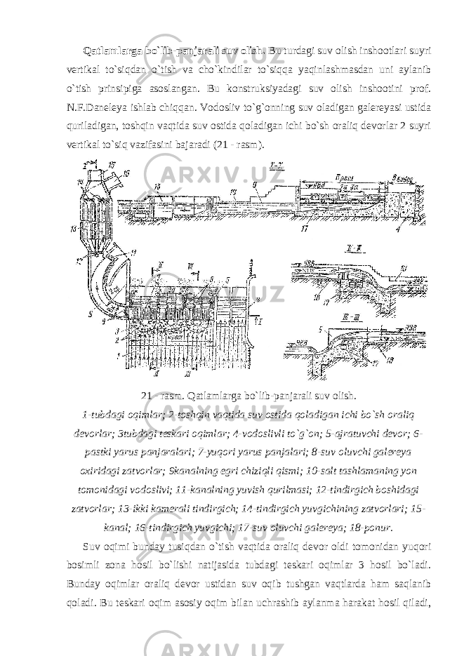 Qatlamlarga bo`lib-panjarali suv olish. Bu turdagi suv olish inshootlari suyri vertikal to`siqdan o`tish va cho`kindilar to`siqqa yaqinlashmasdan uni aylanib o`tish prinsipiga asoslangan. Bu konstruksiyadagi suv olish inshootini prof. N.F.Daneleya ishlab chiqqan. Vodosliv to`g`onning suv oladigan galereyasi ustida quriladigan, toshqin vaqtida suv ostida qoladigan ichi bo`sh oraliq devorlar 2 suyri vertikal to`siq vazifasini bajaradi (21 - rasm). 21 - rasm. Qatlamlarga bo`lib-panjarali suv olish. 1-tubdagi oqimlar; 2-toshqin vaqtida suv ostida qoladigan ichi bo`sh oraliq devorlar; 3tubdagi teskari oqimlar; 4-vodoslivli to`g`on; 5-ajratuvchi devor; 6- pastki yarus panjaralari; 7-yuqori yarus panjalari; 8-suv oluvchi galereya oxiridagi zatvorlar; 9kanalning egri chiziqli qismi; 10-salt tashlamaning yon tomonidagi vodoslivi; 11-kanalning yuvish qurilmasi; 12-tindirgich boshidagi zatvorlar; 13-ikki kamerali tindirgich; 14-tindirgich yuvgichining zatvorlari; 15- kanal; 16-tindirgich yuvgichi; 17-suv oluvchi galereya; 18-ponur. Suv oqimi bunday tusiqdan o`tish vaqtida oraliq devor oldi tomonidan yuqori bosimli zona hosil bo`lishi natijasida tubdagi teskari oqimlar 3 hosil bo`ladi. Bunday oqimlar oraliq devor ustidan suv oqib tushgan vaqtlarda ham saqlanib qoladi. Bu teskari oqim asosiy oqim bilan uchrashib aylanma harakat hosil qiladi, 