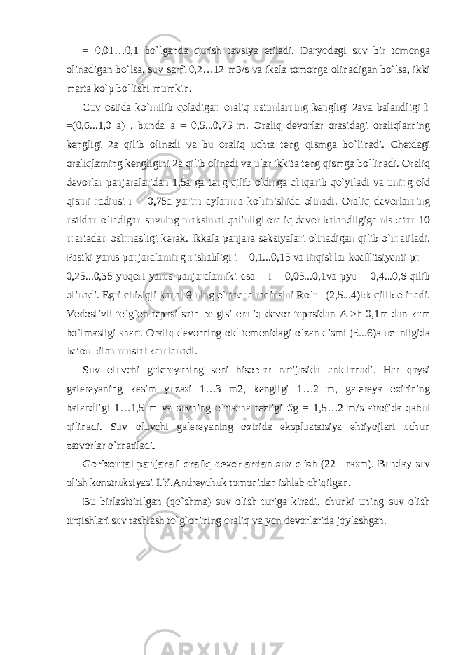 = 0,01…0,1 bo`lganda qurish tavsiya etiladi. Daryodagi suv bir tomonga olinadigan bo`lsa, suv sarfi 0,2…12 m3/s va ikala tomonga olinadigan bo`lsa, ikki marta ko`p bo`lishi mumkin. Cuv ostida ko`milib qoladigan oraliq ustunlarning kengligi 2ava balandligi h =(0,6...1,0 a) , bunda a = 0,5...0,75 m. Oraliq devorlar orasidagi oraliqlarning kengligi 2a qilib olinadi va bu oraliq uchta teng qismga bo`linadi. Chetdagi oraliqlarning kengligini 2a qilib olinadi va ular ikkita teng qismga bo`linadi. Oraliq devorlar panjaralaridan 1,5a ga teng qilib oldinga chiqarib qo`yiladi va uning old qismi radiusi r = 0,75a yarim aylanma ko`rinishida olinadi. Oraliq devorlarning ustidan o`tadigan suvning maksimal qalinligi oraliq devor balandligiga nisbatan 10 martadan oshmasligi kerak. Ikkala panjara seksiyalari olinadigan qilib o`rnatiladi. Pastki yarus panjaralarning nishabligi i = 0,1...0,15 va tirqishlar koeffitsiyenti pn = 0,25...0,35 yuqori yarus panjaralarniki esa – i = 0,05...0,1va pyu = 0,4...0,6 qilib olinadi. Egri chiziqli kanal 9 ning o`rtacha radiusini Ro`r =(2,5...4)bk qilib olinadi. Vodoslivli to`g`on tepasi sath belgisi oraliq devor tepasidan Δ ≥h 0,1m dan kam bo`lmasligi shart. Oraliq devorning old tomonidagi o`zan qismi (5...6)a uzunligida beton bilan mustahkamlanadi. Suv oluvchi galereyaning soni hisoblar natijasida aniqlanadi. Har qaysi galereyaning kesim yuzasi 1…3 m2, kengligi 1…2 m, galereya oxirining balandligi 1…1,5 m va suvning o`rtacha tezligi ϑ g = 1,5…2 m/s atrofida qabul qilinadi. Suv oluvchi galereyaning oxirida ekspluatatsiya ehtiyojlari uchun zatvorlar o`rnatiladi. Gorizontal panjarali oraliq devorlardan suv olish (22 - rasm). Bunday suv olish konstruksiyasi I.Y.Andreychuk tomonidan ishlab chiqilgan. Bu birlashtirilgan (qo`shma) suv olish turiga kiradi, chunki uning suv olish tirqishlari suv tashlash to`g`onining oraliq va yon devorlarida joylashgan. 