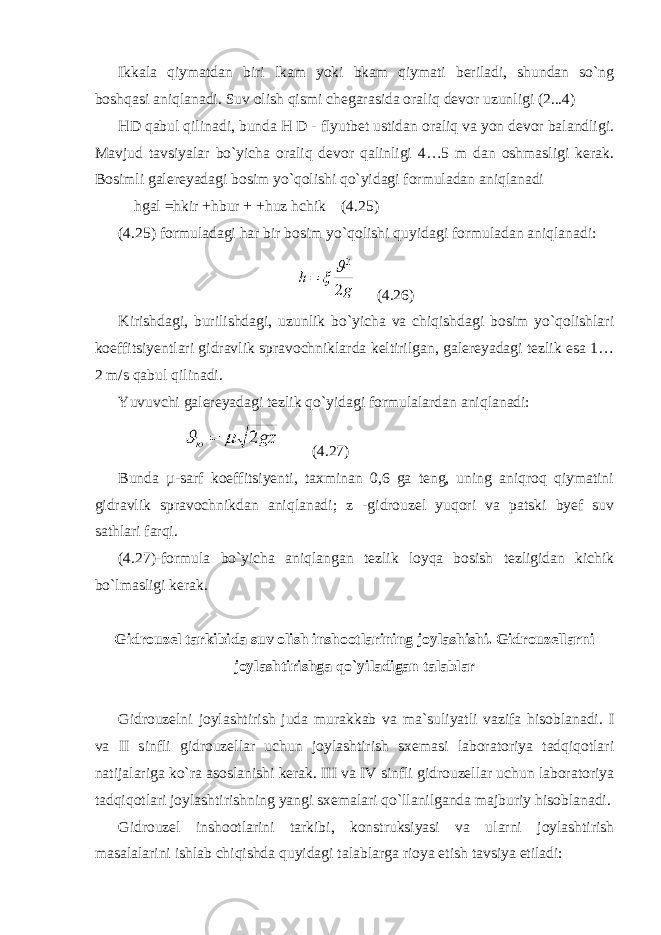 Ikkala qiymatdan biri lkam yoki bkam qiymati beriladi, shundan so`ng boshqasi aniqlanadi. Suv olish qismi chegarasida oraliq devor uzunligi (2...4) HD qabul qilinadi, bunda H D - flyutbet ustidan oraliq va yon devor balandligi. Mavjud tavsiyalar bo`yicha oraliq devor qalinligi 4…5 m dan oshmasligi kerak. Bosimli galereyadagi bosim yo`qolishi qo`yidagi formuladan aniqlanadi hgal =hkir +hbur + +huz hchik (4.25) (4.25) formuladagi har bir bosim yo`qolishi quyidagi formuladan aniqlanadi: (4.26) Kirishdagi, burilishdagi, uzunlik bo`yicha va chiqishdagi bosim yo`qolishlari koeffitsiyentlari gidravlik spravochniklarda keltirilgan, galereyadagi tezlik esa 1… 2 m/s qabul qilinadi. Yuvuvchi galereyadagi tezlik qo`yidagi formulalardan aniqlanadi: (4.27) Bunda µ-sarf koeffitsiyenti, taxminan 0,6 ga teng, uning aniqroq qiymatini gidravlik spravochnikdan aniqlanadi; z -gidrouzel yuqori va patski byef suv sathlari farqi. (4.27)-formula bo`yicha aniqlangan tezlik loyqa bosish tezligidan kichik bo`lmasligi kerak. Gidrouzel tarkibida suv olish inshootlarining joylashishi. Gidrouzellarni joylashtirishga qo`yiladigan talablar Gidrouzelni joylashtirish juda murakkab va ma`suliyatli vazifa hisoblanadi. I va II sinfli gidrouzellar uchun joylashtirish sxemasi laboratoriya tadqiqotlari natijalariga ko`ra asoslanishi kerak. III va IV sinfli gidrouzellar uchun laboratoriya tadqiqotlari joylashtirishning yangi sxemalari qo`llanilganda majburiy hisoblanadi. Gidrouzel inshootlarini tarkibi, konstruksiyasi va ularni joylashtirish masalalarini ishlab chiqishda quyidagi talablarga rioya etish tavsiya etiladi: 