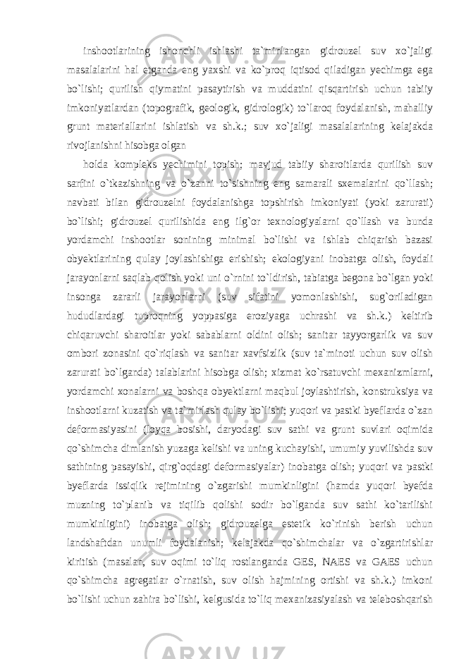 inshootlarining ishonchli ishlashi ta`minlangan gidrouzel suv xo`jaligi masalalarini hal etganda eng yaxshi va ko`proq iqtisod qiladigan yechimga ega bo`lishi; qurilish qiymatini pasaytirish va muddatini qisqartirish uchun tabiiy imkoniyatlardan (topografik, geologik, gidrologik) to`laroq foydalanish, mahalliy grunt materiallarini ishlatish va sh.k.; suv xo`jaligi masalalarining kelajakda rivojlanishni hisobga olgan holda kompleks yechimini topish; mavjud tabiiy sharoitlarda qurilish suv sarfini o`tkazishning va o`zanni to`sishning eng samarali sxemalarini qo`llash; navbati bilan gidrouzelni foydalanishga topshirish imkoniyati (yoki zarurati) bo`lishi; gidrouzel qurilishida eng ilg`or texnologiyalarni qo`llash va bunda yordamchi inshootlar sonining minimal bo`lishi va ishlab chiqarish bazasi obyektlarining qulay joylashishiga erishish; ekologiyani inobatga olish, foydali jarayonlarni saqlab qolish yoki uni o`rnini to`ldirish, tabiatga begona bo`lgan yoki insonga zararli jarayonlarni (suv sifatini yomonlashishi, sug`oriladigan hududlardagi tuproqning yoppasiga eroziyaga uchrashi va sh.k.) keltirib chiqaruvchi sharoitlar yoki sabablarni oldini olish; sanitar tayyorgarlik va suv ombori zonasini qo`riqlash va sanitar xavfsizlik (suv ta`minoti uchun suv olish zarurati bo`lganda) talablarini hisobga olish; xizmat ko`rsatuvchi mexanizmlarni, yordamchi xonalarni va boshqa obyektlarni maqbul joylashtirish, konstruksiya va inshootlarni kuzatish va ta`mirlash qulay bo`lishi; yuqori va pastki byeflarda o`zan deformasiyasini (loyqa bosishi, daryodagi suv sathi va grunt suvlari oqimida qo`shimcha dimlanish yuzaga kelishi va uning kuchayishi, umumiy yuvilishda suv sathining pasayishi, qirg`oqdagi deformasiyalar) inobatga olish; yuqori va pastki byeflarda issiqlik rejimining o`zgarishi mumkinligini (hamda yuqori byefda muzning to`planib va tiqilib qolishi sodir bo`lganda suv sathi ko`tarilishi mumkinligini) inobatga olish; gidrouzelga estetik ko`rinish berish uchun landshaftdan unumli foydalanish; kelajakda qo`shimchalar va o`zgartirishlar kiritish (masalan, suv oqimi to`liq rostlanganda GES, NAES va GAES uchun qo`shimcha agregatlar o`rnatish, suv olish hajmining ortishi va sh.k.) imkoni bo`lishi uchun zahira bo`lishi, kelgusida to`liq mexanizasiyalash va teleboshqarish 