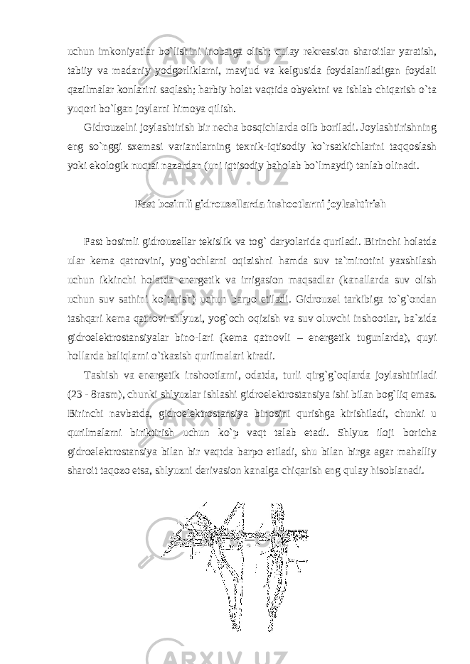 uchun imkoniyatlar bo`lishini inobatga olish; qulay rekreasion sharoitlar yaratish, tabiiy va madaniy yodgorliklarni, mavjud va kelgusida foydalaniladigan foydali qazilmalar konlarini saqlash; harbiy holat vaqtida obyektni va ishlab chiqarish o`ta yuqori bo`lgan joylarni himoya qilish. Gidrouzelni joylashtirish bir necha bosqichlarda olib boriladi. Joylashtirishning eng so`nggi sxemasi variantlarning texnik-iqtisodiy ko`rsatkichlarini taqqoslash yoki ekologik nuqtai nazardan (uni iqtisodiy baholab bo`lmaydi) tanlab olinadi. Past bosimli gidrouzellarda inshootlarni joylashtirish Past bosimli gidrouzellar tekislik va tog` daryolarida quriladi. Birinchi holatda ular kema qatnovini, yog`ochlarni oqizishni hamda suv ta`minotini yaxshilash uchun ikkinchi holatda energetik va irrigasion maqsadlar (kanallarda suv olish uchun suv sathini ko`tarish) uchun barpo etiladi. Gidrouzel tarkibiga to`g`ondan tashqari kema qatnovi shlyuzi, yog`och oqizish va suv oluvchi inshootlar, ba`zida gidroelektrostansiyalar bino-lari (kema qatnovli – energetik tugunlarda), quyi hollarda baliqlarni o`tkazish qurilmalari kiradi. Tashish va energetik inshootlarni, odatda, turli qirg`g`oqlarda joylashtiriladi (23 - 8rasm), chunki shlyuzlar ishlashi gidroelektrostansiya ishi bilan bog`liq emas. Birinchi navbatda, gidroelektrostansiya binosini qurishga kirishiladi, chunki u qurilmalarni biriktirish uchun ko`p vaqt talab etadi. Shlyuz iloji boricha gidroelektrostansiya bilan bir vaqtda barpo etiladi, shu bilan birga agar mahalliy sharoit taqozo etsa, shlyuzni derivasion kanalga chiqarish eng qulay hisoblanadi. 