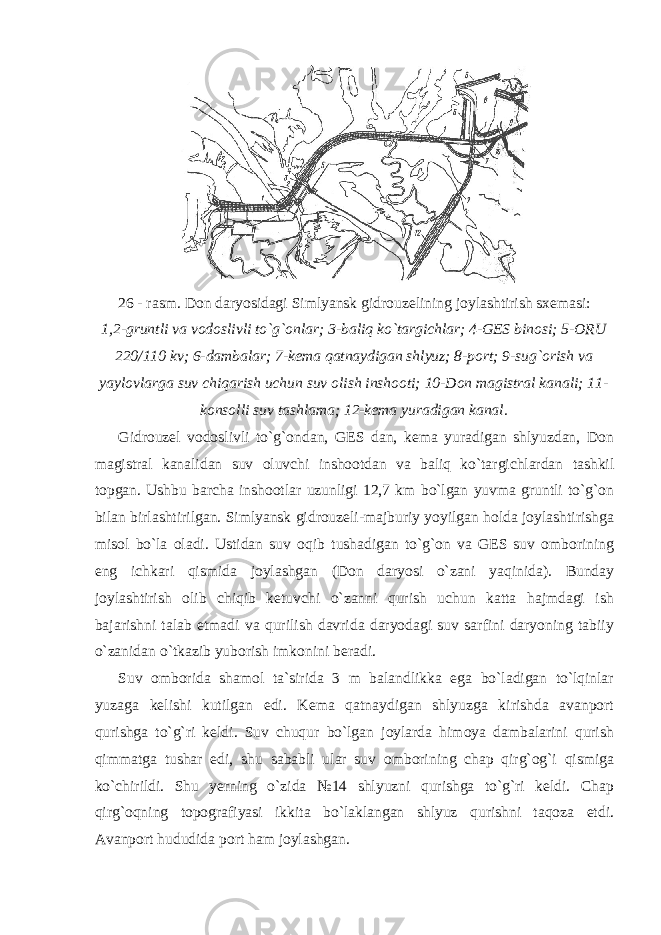 26 - rasm. Don daryosidagi Simlyansk gidrouzelining joylashtirish sxemasi: 1,2-gruntli va vodoslivli to`g`onlar; 3-baliq ko`targichlar; 4-GES binosi; 5-ORU 220/110 kv; 6-dambalar; 7-kema qatnaydigan shlyuz; 8-port; 9-sug`orish va yaylovlarga suv chiqarish uchun suv olish inshooti; 10-Don magistral kanali; 11- konsolli suv tashlama; 12-kema yuradigan kanal. Gidrouzel vodoslivli to`g`ondan, GES dan, kema yuradigan shlyuzdan, Don magistral kanalidan suv oluvchi inshootdan va baliq ko`targichlardan tashkil topgan. Ushbu barcha inshootlar uzunligi 12,7 km bo`lgan yuvma gruntli to`g`on bilan birlashtirilgan. Simlyansk gidrouzeli-majburiy yoyilgan holda joylashtirishga misol bo`la oladi. Ustidan suv oqib tushadigan to`g`on va GES suv omborining eng ichkari qismida joylashgan (Don daryosi o`zani yaqinida). Bunday joylashtirish olib chiqib ketuvchi o`zanni qurish uchun katta hajmdagi ish bajarishni talab etmadi va qurilish davrida daryodagi suv sarfini daryoning tabiiy o`zanidan o`tkazib yuborish imkonini beradi. Suv omborida shamol ta`sirida 3 m balandlikka ega bo`ladigan to`lqinlar yuzaga kelishi kutilgan edi. Kema qatnaydigan shlyuzga kirishda avanport qurishga to`g`ri keldi. Suv chuqur bo`lgan joylarda himoya dambalarini qurish qimmatga tushar edi, shu sababli ular suv omborining chap qirg`og`i qismiga ko`chirildi. Shu yerning o`zida №14 shlyuzni qurishga to`g`ri keldi. Chap qirg`oqning topografiyasi ikkita bo`laklangan shlyuz qurishni taqoza etdi. Avanport hududida port ham joylashgan. 