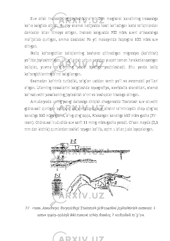 Suv olish inshootining joylashish o`rni Don magistral kanalining trassasiga ko`ra belgilab olindi. Bu joy shamol natijasida hosil bo`ladigan katta to`lqinlardan dambalar bilan himoya etilgan. Inshoot kelgusida 200 m3/s suvni o`tkazishga mo`ljallab qurilgan, ammo dastlabki 25 yil mobaynida faqatgina 100 m3/s suv olingan. Baliq ko`targichlar baliqlarning bashorat qilinadigan migrasiya (ko`chish) yo`lida joylashtirilgan. Urug`lanish uchun pastdan yuqori tomon harakatlanayotgan baliqlar, yuvma to`g`onning pastki byefiga yaqinlashadi. Shu yerda baliq ko`targichlarning o`rni belgilangan. Sxemadan ko`rinib turibdiki, to`g`on ustidan temir yo`l va avtomobil yo`llari o`tgan. Ularning trassalarini belgilashda topografiya, xavfsizlik sharoitlari, xizmat ko`rsatuvchi poselkaning joylashish o`rni va boshqalar hisobga olingan. Amudaryoda uning yangi deltasiga chiqish chegarasida Taxiatosh suv oluvchi gidrouzeli qurilgan bo`lib, u ko`p miqdorda suv olishni ta`minlaydi: chap qirg`oq kanaliga 330 m3/s gacha, o`ng qirg`oqqa, Kizketgan kanaliga 510 m3/s gacha (27 - rasm). Gidrouzel hududida suv sarfi 11 ming m3/s gacha yetadi. O`zan mayda (0,3 mm dan kichik) qumlardan tashkil topgan bo`lib, oqim u bilan juda loyqalangan. 27 - rasm. Amudaryo daryosidagi Taxiatosh gidrouzelini joylashtirish sxemasi: 1- ustun qoziq–qobiqli ikki tomoni ochiq damba; 2-vodoslivli to`g`on. 
