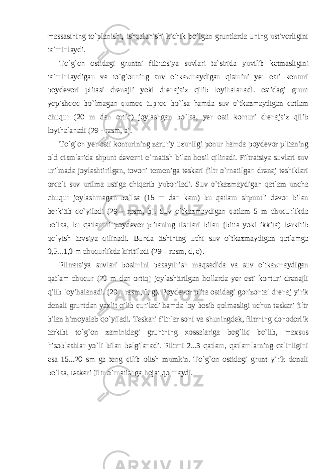 massasining to`planishi, ishqalanishi kichik bo`lgan gruntlarda uning ustivorligini ta`minlaydi. To`g`on ostidagi gruntni filtratsiya suvlari ta`sirida yuvilib ketmasligini ta`minlaydigan va to`g`onning suv o`tkazmaydigan qismini yer osti konturi poydevori plitasi drenajli yoki drenajsiz qilib loyihalanadi. ostidagi grunt yopishqoq bo`lmagan qumoq tuproq bo`lsa hamda suv o`tkazmaydigan qatlam chuqur (20 m dan ortiq) joylashgan bo`lsa, yer osti konturi drenajsiz qilib loyihalanadi (29 - rasm, a). To`g`on yer osti konturining zaruriy uzunligi ponur hamda poydevor plitaning old qismlarida shpunt devorni o`rnatish bilan hosil qilinadi. Filtratsiya suvlari suv urilmada joylashtirilgan, tovoni tomoniga teskari filtr o`rnatilgan drenaj teshiklari orqali suv urilma ustiga chiqarib yuboriladi. Suv o`tkazmaydigan qatlam uncha chuqur joylashmagan bo`lsa (15 m dan kam) bu qatlam shpuntli devor bilan berkitib qo`yiladi (29 - rasm, b). Suv o`tkazmaydigan qatlam 5 m chuqurlikda bo`lsa, bu qatlamni poydevor plitaning tishlari bilan (bitta yoki ikkita) berkitib qo`yish tavsiya qilinadi. Bunda tishining uchi suv o`tkazmaydigan qatlamga 0,5...1,0 m chuqurlikda kiritiladi (29 – rasm, d, e). Filtratsiya suvlari bosimini pasaytirish maqsadida va suv o`tkazmaydigan qatlam chuqur (20 m dan ortiq) joylashtirilgan hollarda yer osti konturi drenajli qilib loyihalanadi. (29 - rasm, f, g). Poydevor plita ostidagi gorizontal drenaj yirik donali gruntdan yaxlit qilib quriladi hamda loy bosib qolmasligi uchun teskari filtr bilan himoyalab qo`yiladi. Teskari filtrlar soni va shuningdek, filtrning donodorlik tarkibi to`g`on zaminidagi gruntning xossalariga bog`liq bo`lib, maxsus hisoblashlar yo`li bilan belgilanadi. Filtrni 2...3 qatlam, qatlamlarning qalinligini esa 15...20 sm ga teng qilib olish mumkin. To`g`on ostidagi grunt yirik donali bo`lsa, teskari filtr o`rnatishga hojat qolmaydi. 