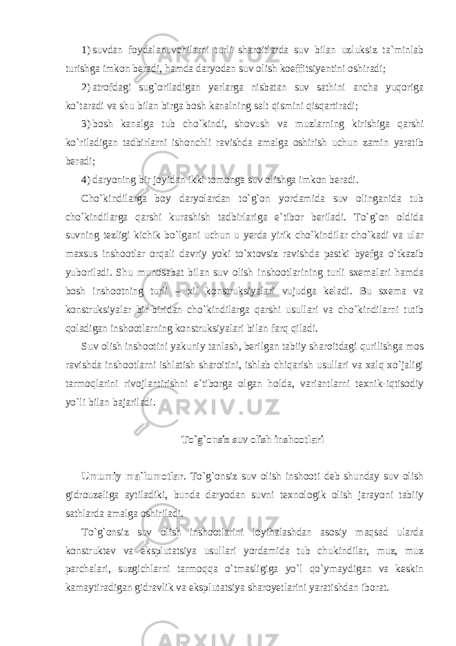 1) suvdan foydalanuvchilarni turli sharoitlarda suv bilan uzluksiz ta`minlab turishga imkon beradi, hamda daryodan suv olish koeffitsiyentini oshiradi; 2) atrofdagi sug`oriladigan yerlarga nisbatan suv sathini ancha yuqoriga ko`taradi va shu bilan birga bosh kanalning salt qismini qisqartiradi; 3) bosh kanalga tub cho`kindi, shovush va muzlarning kirishiga qarshi ko`riladigan tadbirlarni ishonchli ravishda amalga oshirish uchun zamin yaratib beradi; 4) daryoning bir joyidan ikki tomonga suv olishga imkon beradi. Cho`kindilarga boy daryolardan to`g`on yordamida suv olinganida tub cho`kindilarga qarshi kurashish tadbirlariga e`tibor beriladi. To`g`on oldida suvning tezligi kichik bo`lgani uchun u yerda yirik cho`kindilar cho`kadi va ular maxsus inshootlar orqali davriy yoki to`xtovsiz ravishda pastki byefga o`tkazib yuboriladi. Shu munosabat bilan suv olish inshootlarining turli sxemalari hamda bosh inshootning turli – xil konstruksiyalari vujudga keladi. Bu sxema va konstruksiyalar bir-biridan cho`kindilarga qarshi usullari va cho`kindilarni tutib qoladigan inshootlarning konstruksiyalari bilan farq qiladi. Suv olish inshootini yakuniy tanlash, berilgan tabiiy sharoitdagi qurilishga mos ravishda inshootlarni ishlatish sharoitini, ishlab chiqarish usullari va xalq xo`jaligi tarmoqlarini rivojlantirishni e`tiborga olgan holda, variantlarni texnik-iqtisodiy yo`li bilan bajariladi. To`g`onsiz suv olish inshootlari Umumiy ma`lumotlar . To`g`onsiz suv olish inshooti deb shunday suv olish gidrouzeliga aytiladiki, bunda daryodan suvni texnologik olish jarayoni tabiiy sathlarda amalga oshiriladi. To`g`onsiz suv olish inshootlarini loyihalashdan asosiy maqsad ularda konstruktev va eksplutatsiya usullari yordamida tub chukindilar, muz, muz parchalari, suzgichlarni tarmoqqa o`tmasligiga yo`l qo`ymaydigan va keskin kamaytiradigan gidravlik va eksplutatsiya sharoyetlarini yaratishdan iborat. 