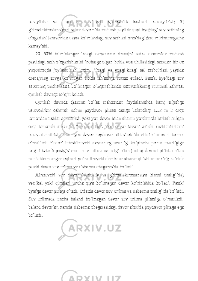 pasaytirish va unga ta`sir etuvchi gidrostatik bosimni kamaytirish; 3) gidroelektrostansiyani sutka davomida rostlash paytida quyi byefdagi suv sathining o`zgarishi jarayonida qayta ko`mishdagi suv sathlari orasidagi farq minimumgacha kamayishi. 20...30% ta`minlanganlikdagi daryolarda drenajni sutka davomida rostlash paytidagi sath o`zgarishlarini inobatga olgan holda yoz chillasidagi satxdan bir oz yuqoriroqda joylashtirish lozim. Yozgi va yozgi-kuzgi sel toshqinlari paytida drenajning suvga ko`milgan holda ishlashga ruxsat etiladi. Pastki byefdagi suv satxining uncha katta bo`lmagan o`zgarishlarida ustuvorlikning minimal zahirasi qurilish davriga to`g`ri keladi. Qurilish davrida (zarurat bo`lsa inshootdan foydalanishda ham) siljishga ustuvorlikni oshirish uchun poydevor plitasi ostiga balandligi 1...2 m li orqa tomondan tishlar o`rnatiladi yoki yon devor bilan sharnir yordamida birlashtirilgan orqa tomonda ankerli plita o`rnatiladi. Yon devor tovoni ostida kuchlanishlarni baravarlashtirish uchun yon devor poydevor plitasi oldida chiqib turuvchi konsol o`rnatiladi Yuqori tutashtiruvchi devorning uzunligi ko`pincha ponur uzunligiga to`g`ri keladi: pastgisi esa – suv urilma uzunligi bilan (uning davomi plitalar bilan mustahkamlangan oqimni yo`naltiruvchi dambalar xizmat qilishi mumkin); ba`zida pastki devor suv urilma va risberma chegarasida bo`ladi. Ajratuvchi yon devor (vodosliv va gidroelektrostansiya binosi oralig`ida) vertikal yoki qirralari uncha qiya bo`lmagan devor ko`rinishida bo`ladi. Pastki byefga devor pirsga o`tadi. Odatda devor suv urilma va risberma oralig`ida bo`ladi. Suv urilmada uncha baland bo`lmagan devor suv urilma plitasiga o`rnatiladi; baland devorlar, xamda risberma chegarasidagi devor aloxida poydevor plitaga ega bo`ladi. 