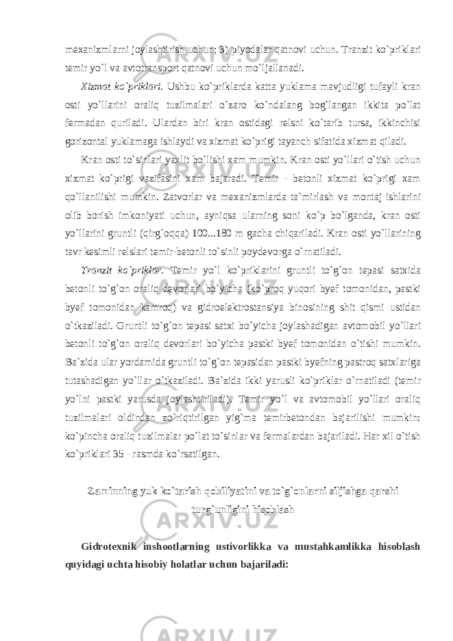 mexanizmlarni joylashtirish uchun; 3) piyodalar qatnovi uchun. Tranzit ko`priklari temir yo`l va avtotransport qatnovi uchun mo`ljallanadi. Xizmat ko`priklari. Ushbu ko`priklarda katta yuklama mavjudligi tufayli kran osti yo`llarini oraliq tuzilmalari o`zaro ko`ndalang bog`langan ikkita po`lat fermadan quriladi. Ulardan biri kran ostidagi relsni ko`tarib tursa, ikkinchisi gorizontal yuklamaga ishlaydi va xizmat ko`prigi tayanch sifatida xizmat qiladi. Kran osti to`sinlari yaxlit bo`lishi xam mumkin. Kran osti yo`llari o`tish uchun xizmat ko`prigi vazifasini xam bajaradi. Temir - betonli xizmat ko`prigi xam qo`llanilishi mumkin. Zatvorlar va mexanizmlarda ta`mirlash va montaj ishlarini olib borish imkoniyati uchun, ayniqsa ularning soni ko`p bo`lganda, kran osti yo`llarini gruntli (qirg`oqqa) 100...180 m gacha chiqariladi. Kran osti yo`llarining tavr kesimli relslari temir-betonli to`sinli poydevorga o`rnatiladi. Tranzit ko`priklar. Temir yo`l ko`priklarini gruntli to`g`on tepasi satxida betonli to`g`on oraliq devorlari bo`yicha (ko`proq yuqori byef tomonidan, pastki byef tomonidan kamroq) va gidroelektrostansiya binosining shit qismi ustidan o`tkaziladi. Gruntli to`g`on tepasi satxi bo`yicha joylashadigan avtomobil yo`llari betonli to`g`on oraliq devorlari bo`yicha pastki byef tomonidan o`tishi mumkin. Ba`zida ular yordamida gruntli to`g`on tepasidan pastki byefning pastroq satxlariga tutashadigan yo`llar o`tkaziladi. Ba`zida ikki yarusli ko`priklar o`rnatiladi (temir yo`lni pastki yarusda joylashtiriladi). Temir yo`l va avtomobil yo`llari oraliq tuzilmalari oldindan zo`riqtirilgan yig`ma temirbetondan bajarilishi mumkin: ko`pincha oraliq tuzilmalar po`lat to`sinlar va fermalardan bajariladi. Har xil o`tish ko`priklari 35 - rasmda ko`rsatilgan. Zaminning yuk ko`tarish qobiliyatini va to`g`onlarni siljishga qarshi turg`unligini hisoblash Gidrotexnik inshootlarning ustivorlikka va mustahkamlikka hisoblash quyidagi uchta hisobiy holatlar uchun bajariladi: 