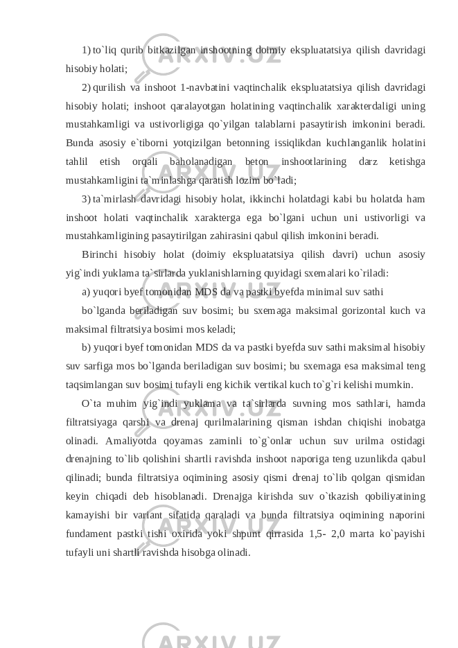 1) to`liq qurib bitkazilgan inshootning doimiy ekspluatatsiya qilish davridagi hisobiy holati; 2) qurilish va inshoot 1-navbatini vaqtinchalik ekspluatatsiya qilish davridagi hisobiy holati; inshoot qaralayotgan holatining vaqtinchalik xarakterdaligi uning mustahkamligi va ustivorligiga qo`yilgan talablarni pasaytirish imkonini beradi. Bunda asosiy e`tiborni yotqizilgan betonning issiqlikdan kuchlanganlik holatini tahlil etish orqali baholanadigan beton inshootlarining darz ketishga mustahkamligini ta`minlashga qaratish lozim bo`ladi; 3) ta`mirlash davridagi hisobiy holat, ikkinchi holatdagi kabi bu holatda ham inshoot holati vaqtinchalik xarakterga ega bo`lgani uchun uni ustivorligi va mustahkamligining pasaytirilgan zahirasini qabul qilish imkonini beradi. Birinchi hisobiy holat (doimiy ekspluatatsiya qilish davri) uchun asosiy yig`indi yuklama ta`sirlarda yuklanishlarning quyidagi sxemalari ko`riladi: a) yuqori byef tomonidan MDS da va pastki byefda minimal suv sathi bo`lganda beriladigan suv bosimi; bu sxemaga maksimal gorizontal kuch va maksimal filtratsiya bosimi mos keladi; b) yuqori byef tomonidan MDS da va pastki byefda suv sathi maksimal hisobiy suv sarfiga mos bo`lganda beriladigan suv bosimi; bu sxemaga esa maksimal teng taqsimlangan suv bosimi tufayli eng kichik vertikal kuch to`g`ri kelishi mumkin. O`ta muhim yig`indi yuklama va ta`sirlarda suvning mos sathlari, hamda filtratsiyaga qarshi va drenaj qurilmalarining qisman ishdan chiqishi inobatga olinadi. Amaliyotda qoyamas zaminli to`g`onlar uchun suv urilma ostidagi drenajning to`lib qolishini shartli ravishda inshoot naporiga teng uzunlikda qabul qilinadi; bunda filtratsiya oqimining asosiy qismi drenaj to`lib qolgan qismidan keyin chiqadi deb hisoblanadi. Drenajga kirishda suv o`tkazish qobiliyatining kamayishi bir variant sifatida qaraladi va bunda filtratsiya oqimining naporini fundament pastki tishi oxirida yoki shpunt qirrasida 1,5- 2,0 marta ko`payishi tufayli uni shartli ravishda hisobga olinadi. 