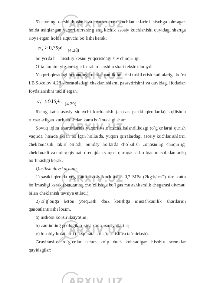 5) suvning qarshi bosimi va temperatura kuchlanishlarini hisobga olmagan holda aniqlangan yuqori qirraning eng kichik asosiy kuchlanishi quyidagi shartga rioya etgan holda siquvchi bo`lishi kerak: (4.28) bu yerda h – hisobiy kesim yuqorisidagi suv chuqurligi. O`ta muhim yig`indi yuklamalarda ushbu shart tekshirilmaydi. Yuqori qirradagi betonning kuchlanganlik holatini tahlil etish natijalariga ko`ra I.B.Sokolov 4.28 - formuladagi cheklanishlarni pasaytirishni va quyidagi ifodadan foydalanishni taklif etgan: (4.29) 6) eng katta asosiy siquvchi kuchlanish (asosan pastki qirralarda) siqilishda ruxsat etilgan kuchlanishdan katta bo`lmasligi shart. Sovuq iqlim sharoitlarida yuqori va o`rtacha balandlikdagi to`g`onlarni qurish vaqtida, hamda ekran bo`lgan hollarda, yuqori qirralardagi asosiy kuchlanishlarni cheklamaslik taklif etiladi; bunday hollarda cho`zilish zonasining chuqurligi cheklanadi va uning qiymati drenajdan yuqori qirragacha bo`lgan masofadan ortiq bo`lmasligi kerak. Qurilish davri uchun: 1) pastki qirrada eng katta asosiy kuchlanish 0,2 MPa (2kg∙k/sm2) dan katta bo`lmasligi kerak (betonning cho`zilishga bo`lgan mustahkamlik chegarasi qiymati bilan cheklanish tavsiya etiladi); 2) to`g`onga beton yotqizish darz ketishga mustahkamlik shartlarini qanoatlantirishi lozim. a) inshoot konstruksiyasini; b) zaminning geologik o`ziga xos xususiyatlarini; v) hisobiy holatlarni (ekspluatatsion, qurilish va ta`mirlash). Gravitatsion to`g`onlar uchun ko`p duch kelinadigan hisobiy sxemalar quyidagilar: 