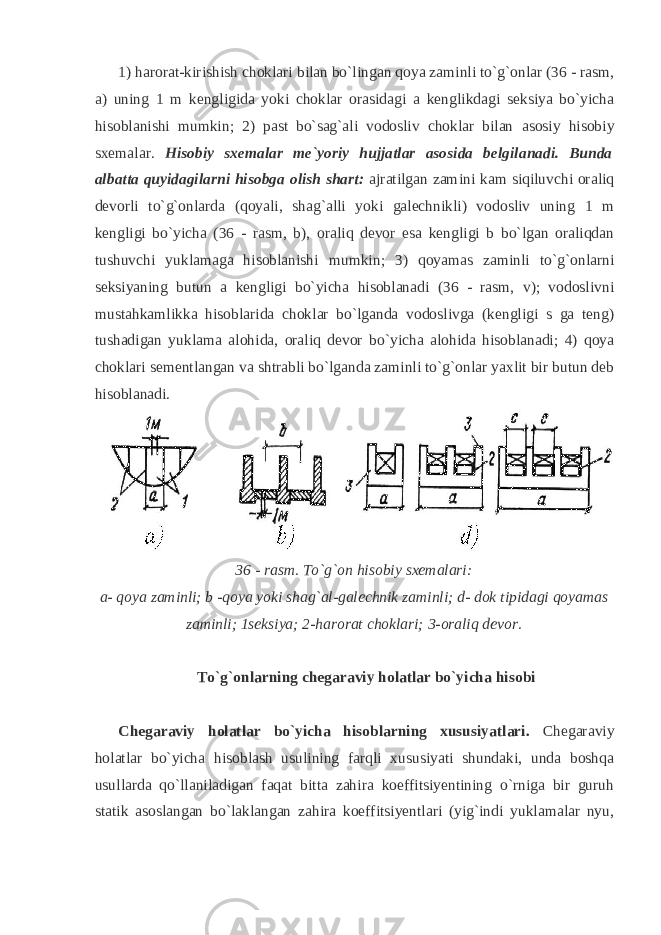 1) harorat-kirishish choklari bilan bo`lingan qoya zaminli to`g`onlar (36 - rasm, a) uning 1 m kengligida yoki choklar orasidagi a kenglikdagi seksiya bo`yicha hisoblanishi mumkin; 2) past bo`sag`ali vodosliv choklar bilan а sosiy hisobiy sxemalar. Hisobiy sxemalar me`yoriy hujjatlar asosida belgilanadi. Bunda albatta quyidagilarni hisobga olish shart: ajratilgan zamini kam siqiluvchi oraliq devorli to`g`onlarda (qoyali, shag`alli yoki galechnikli) vodosliv uning 1 m kengligi bo`yicha (36 - rasm, b), oraliq devor esa kengligi b bo`lgan oraliqdan tushuvchi yuklamaga hisoblanishi mumkin; 3) qoyamas zaminli to`g`onlarni seksiyaning butun a kengligi bo`yicha hisoblanadi (36 - rasm, v); vodoslivni mustahkamlikka hisoblarida choklar bo`lganda vodoslivga (kengligi s ga teng) tushadigan yuklama alohida, oraliq devor bo`yicha alohida hisoblanadi; 4) qoya choklari sementlangan va shtrabli bo`lganda zaminli to`g`onlar yaxlit bir butun deb hisoblanadi. 36 - rasm. To`g`on hisobiy sxemalari: a- qoya zaminli; b -qoya yoki shag`al-galechnik zaminli; d- dok tipidagi qoyamas zaminli; 1seksiya; 2-harorat choklari; 3-oraliq devor. To`g`onlarning chegaraviy holatlar bo`yicha hisobi Chegaraviy holatlar bo`yicha hisoblarning xususiyatlari. Chegaraviy holatlar bo`yicha hisoblash usulining farqli xususiyati shundaki, unda boshqa usullarda qo`llaniladigan faqat bitta zahira koeffitsiyentining o`rniga bir guruh statik asoslangan bo`laklangan zahira koeffitsiyentlari (yig`indi yuklamalar nyu, 