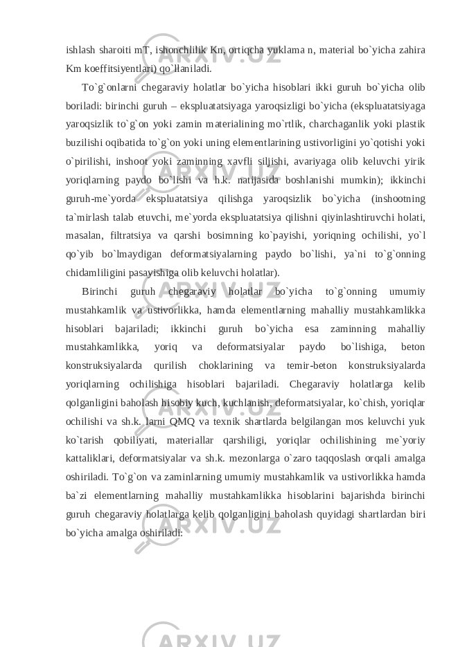 ishlash sharoiti mT, ishonchlilik Kn, ortiqcha yuklama n, material bo`yicha zahira Km koeffitsiyentlari) qo`llaniladi. To`g`onlarni chegaraviy holatlar bo`yicha hisoblari ikki guruh bo`yicha olib boriladi: birinchi guruh – ekspluatatsiyaga yaroqsizligi bo`yicha (ekspluatatsiyaga yaroqsizlik to`g`on yoki zamin materialining mo`rtlik, charchaganlik yoki plastik buzilishi oqibatida to`g`on yoki uning elementlarining ustivorligini yo`qotishi yoki o`pirilishi, inshoot yoki zaminning xavfli siljishi, avariyaga olib keluvchi yirik yoriqlarning paydo bo`lishi va h.k. natijasida boshlanishi mumkin); ikkinchi guruh-me`yorda ekspluatatsiya qilishga yaroqsizlik bo`yicha (inshootning ta`mirlash talab etuvchi, me`yorda ekspluatatsiya qilishni qiyinlashtiruvchi holati, masalan, filtratsiya va qarshi bosimning ko`payishi, yoriqning ochilishi, yo`l qo`yib bo`lmaydigan deformatsiyalarning paydo bo`lishi, ya`ni to`g`onning chidamliligini pasayishiga olib keluvchi holatlar). Birinchi guruh chegaraviy holatlar bo`yicha to`g`onning umumiy mustahkamlik va ustivorlikka, hamda elementlarning mahalliy mustahkamlikka hisoblari bajariladi; ikkinchi guruh bo`yicha esa zaminning mahalliy mustahkamlikka, yoriq va deformatsiyalar paydo bo`lishiga, beton konstruksiyalarda qurilish choklarining va temir-beton konstruksiyalarda yoriqlarning ochilishiga hisoblari bajariladi. Chegaraviy holatlarga kelib qolganligini baholash hisobiy kuch, kuchlanish, deformatsiyalar, ko`chish, yoriqlar ochilishi va sh.k. larni QMQ va texnik shartlarda belgilangan mos keluvchi yuk ko`tarish qobiliyati, materiallar qarshiligi, yoriqlar ochilishining me`yoriy kattaliklari, deformatsiyalar va sh.k. mezonlarga o`zaro taqqoslash orqali amalga oshiriladi. To`g`on va zaminlarning umumiy mustahkamlik va ustivorlikka hamda ba`zi elementlarning mahalliy mustahkamlikka hisoblarini bajarishda birinchi guruh chegaraviy holatlarga kelib qolganligini baholash quyidagi shartlardan biri bo`yicha amalga oshiriladi: 