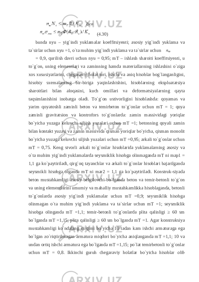 (4.30) bunda nyu – yig`indi yuklamalar koeffitsiyenti; asosiy yig`indi yuklama va ta`sirlar uchun nyu =1, o`ta muhim yig`indi yuklama va ta`sirlar uchun n ю = 0,9, qurilish davri uchun nyu = 0,95; mT – ishlash sharoiti koeffitsiyenti, u to`g`on, uning elementlari va zaminning hamda materiallarning ishlashini o`ziga xos xususiyatlarini, chegaraviy holat turi, ishchi va aniq hisoblar bog`langanligini, hisobiy sxemalarning bir-biriga yaqinlashishini, hisoblarning ekspluatatsiya sharoitlari bilan aloqasini, kuch omillari va deformatsiyalarning qayta taqsimlanishini inobatga oladi. To`g`on ustivorligini hisoblashda: qoyamas va yarim qoyatoshli zaminli beton va temirbeton to`g`onlar uchun mT = 1; qoya zaminli gravitatsion va kontrofors to`g`onlarda: zamin massividagi yoriqlar bo`yicha yuzaga keluvchi siljish yuzalari uchun mT =1; betonning qoyali zamin bilan kontakt yuzasi va zamin massivida qisman yoriqlar bo`yicha, qisman monolit bo`yicha yuzaga keluvchi siljish yuzalari uchun mT =0,95; arkali to`g`onlar uchun mT = 0,75. Keng stvorli arkali to`g`onlar hisoblarida yuklamalarning asosiy va o`ta muhim yig`indi yuklamalarda seysmiklik hisobga olinmaganda mT ni map1 = 1,1 ga ko`paytiriladi, qirg`oq tayanchlar va arkali to`g`onlar hisoblari bajarilganda seysmikli hisobga olganda mT ni mar2 = 1,1 ga ko`paytiriladi. Konstruk-siyada beton mustahkamligi asosiy belgilovchi bo`lganda beton va temir-betonli to`g`on va uning elementlarini umumiy va mahalliy mustahkamlikka hisoblaganda, betonli to`g`onlarda asosiy yig`indi yuklamalar uchun mT =0,9; seysmiklik hisobga olinmagan o`ta muhim yig`indi yuklama va ta`sirlar uchun mT =1; seysmiklik hisobga olinganda mT =1,1; temir-betonli to`g`onlarda plita qalinligi ≥ 60 sm bo`lganda mT =1,15; plita qalinligi ≥ 60 sm bo`lganda mT =1. Agar konstruksiya mustahkamligi ko`ndalang qirqimi bo`yicha 10 tadan kam ishchi armaturaga ega bo`lgan zo`riqtirilmagan armatura miqdori bo`yicha aniqlanganda mT =1,1; 10 va undan ortiq ishchi armatura ega bo`lganda mT =1,15; po`lat temirbetonli to`g`onlar uchun mT = 0,8. Ikkinchi guruh chegaraviy holatlar bo`yicha hisoblar olib 