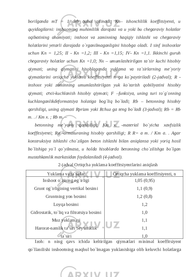 borilganda mT = 1 deb qabul qilinadi; Kn– ishonchlilik koeffitsiyenti, u quyidagilarni: inshootning muhimlilik darajasi va u yoki bu chegaraviy holatlar oqibatining ahamiyati; inshoot va zaminning haqiqiy ishlashi va chegaraviy holatlarini yetarli darajada o`rganilmaganligini hisobga oladi. I sinf inshootlar uchun Kn = 1,25; II - Kn =1,2; III - Kn =1,15; IV- Kn =1,1. Ikkinchi guruh chegaraviy holatlar uchun Kn =1,0; Nx – umumlashtirilgan ta`sir kuchi hisobiy qiymati; uning qiymatini hisoblaganda yuklama va ta`sirlarning me`yoriy qiymatlarini ortiqcha yuklama koeffitsiyenti n–ga ko`paytiriladi (2-jadval); R - inshoot yoki zaminning umumlashtirilgan yuk ko`tarish qobiliyatini hisobiy qiymati; &#55349;&#57102; xii-kuchlanish hisobiy qiymati; F –funksiya, uning turi to`g`onning kuchlanganlikdeformatsiya holatiga bog`liq bo`ladi; Rb – betonning hisobiy qarshiligi, uning qiymati Rprizm yoki Rchuz ga teng bo`ladi (3-jadval); Rb = Rb m. . / Km x. ; Rb m. – betonning me`yoriy qarshiligi; Km x. -material bo`yicha xavfsizlik koeffitsiyenti; Ra -armaturaning hisobiy qarshiligi; R R= a m. / Km a. . Agar konstruksiya ishlashi cho`zilgan beton ishlashi bilan aniqlansa yoki yoriq hosil bo`lishiga yo`l qo`yilmasa, u holda hisoblarda betonning cho`zilishga bo`lgan mustahkamlik markasidan foydalaniladi (4-jadval). 2-jadval Ortiqcha yuklama koeffitsiyentlarini aniqlash Yuklama va ta`sirlar Ortiqcha yuklama koeffitsiyenti, n Inshoot o`zining og`irligi Grunt og`irligining vertikal bosimi Gruntning yon bosimi Loyqa bosimi Gidrostatik, to`liq va filtratsiya bosimi Muz yuklamasi Harorat-namlik ta`siri Seysmiklik ta`siri 1,05 (0,95) 1,1 (0,9) 1,2 (0,8) 1,2 1,0 1,1 1,1 1,0 Izoh: n ning qavs ichida keltirilgan qiymatlari minimal koeffitsiyent qo`llanilishi inshootning maqbul bo`lmagan yuklanishiga olib keluvchi holatlarga 