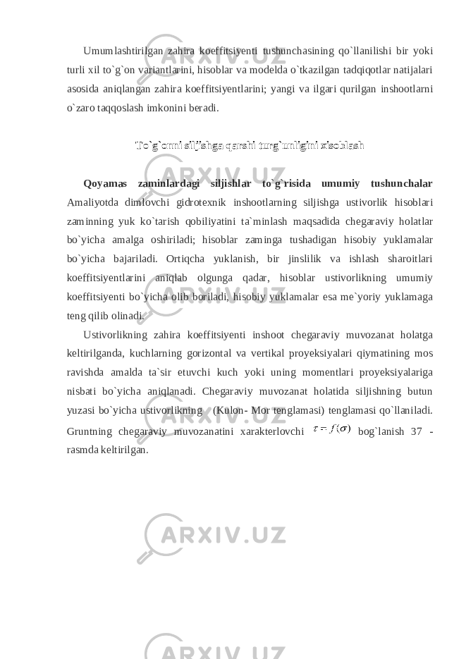 Umumlashtirilgan zahira koeffitsiyenti tushunchasining qo`llanilishi bir yoki turli xil to`g`on variantlarini, hisoblar va modelda o`tkazilgan tadqiqotlar natijalari asosida aniqlangan zahira koeffitsiyentlarini; yangi va ilgari qurilgan inshootlarni o`zaro taqqoslash imkonini beradi. To`g`onni siljishga qarshi turg`unligini xisoblash Qoyamas zaminlardagi siljishlar to`g`risida umumiy tushunchalar Amaliyotda dimlovchi gidrotexnik inshootlarning siljishga ustivorlik hisoblari zaminning yuk ko`tarish qobiliyatini ta`minlash maqsadida chegaraviy holatlar bo`yicha amalga oshiriladi; hisoblar zaminga tushadigan hisobiy yuklamalar bo`yicha bajariladi. Ortiqcha yuklanish, bir jinslilik va ishlash sharoitlari koeffitsiyentlarini aniqlab olgunga qadar, hisoblar ustivorlikning umumiy koeffitsiyenti bo`yicha olib boriladi, hisobiy yuklamalar esa me`yoriy yuklamaga teng qilib olinadi. Ustivorlikning zahira koeffitsiyenti inshoot chegaraviy muvozanat holatga keltirilganda, kuchlarning gorizontal va vertikal proyeksiyalari qiymatining mos ravishda amalda ta`sir etuvchi kuch yoki uning momentlari proyeksiyalariga nisbati bo`yicha aniqlanadi. Chegaraviy muvozanat holatida siljishning butun yuzasi bo`yicha ustivorlikning (Kulon- Mor tenglamasi) tenglamasi qo`llaniladi. Gruntning chegaraviy muvozanatini xarakterlovchi bog`lanish 37 - rasmda keltirilgan. 