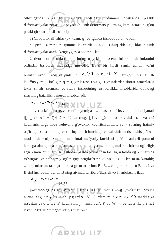 oshirilganda kuzatiladi. Bunday holatda fundament chetlarida plastik deformatsiyalar zonasi ko`payadi (plastik deformatsiyalarning katta zonasi to`g`on pastki qirralari hosil bo`ladi). v) Chuqurlik siljishlar (37 -rasm, g) bo`lganda inshoot butun tovoni bo`yicha zamindan gruntni ko`chirib olinadi. Chuqurlik siljishlar plastik deformatsiyalar ancha kengayganda sodir bo`ladi. Ustivorlikka hisoblarda siljishning u yoki bu sxemasini qo`llash imkonini oldindan baholash maqsadga muvofiq. Ba`zi bir jinsli zamin uchun, ya`ni birlashtiruvchi koeffitsiyenti sm2/yil va siljish koeffitsiyenti bo`lgan qumli, yirik toshli va gilli gruntlardan iborat zaminlarda tekis siljish sxemasi bo`yicha inshootning ustivorlikka hisoblarida quyidagi shartning bajarilishi mezon hisoblanadi: (4.32) bu yerda kf – filtratsiya koeffitsiyenti; a – zichlash koeffitsiyenti, uning qiymati ( &#55297;&#56361; &#55297;&#56361; &#55349;&#57102; &#55349;&#57102; 1 − 2)/( 2 − 1) ga teng, &#55297;&#56361; 1 va &#55297;&#56361; 2 - mos ravishda &#55349;&#57102; 1 va &#55349;&#57102; 2 kuchlanishlarga mos keluvchi g`ovaklik koeffitsiyentlari; γc - suvning hajmiy og`irligi; φ - gruntning ichki ishqalanish burchagi; c– solishtirma tishlashish; N &#55349;&#57102; - modellash soni; &#55349;&#57102; max - maksimal me`yoriy kuchlanish; V – ankerli ponurni hisobga olmaganda to`g`on tovoni kengligi; γgr -zamin grunti solishtirma og`irligi; agar zamin grunt suvlari sathidan pastda joylashgan bo`lsa, u holda γgr - ni suvga to`yingan grunt hajmiy og`irligiga tenglashtirib olinadi; B –o`lchamsiz kattalik; zich qumlardan tashqari barcha gruntlar uchun B =3, zich qumlar uchun B =1, I va II sinf inshootlar uchun B ning qiymati tajriba o`tkazish yo`li aniqlashtiriladi. (4.33) R–inshootga ta`sir etuvchi barcha tashqi kuchlarning fundament tovoni normalidagi proyeksiyalari yig`indisi; M –fundament tovoni og`irlik markaziga nisbatan barcha tashqi kuchlarning momentlari; F va W –mos ravishda inshoot tovoni qarshiligining yuzasi va momenti. 