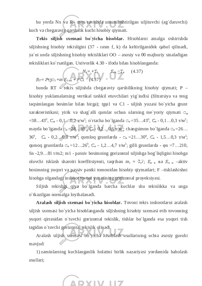 bu yerda Nx va R– mos ravishda umumlashtirilgan siljituvchi (ag`daruvchi) kuch va chegaraviy qarshilik kuchi hisobiy qiymati. Tekis siljish sxemasi bo`yicha hisoblar. Hisoblarni amalga oshirishda siljishning hisobiy tekisligini (37 - rasm f, k) da keltirilganidek qabul qilinadi, ya`ni unda siljishning hisobiy tekisliklari OO – asosiy va 00 majburiy sinaladigan tekisliklari ko`rsatilgan. Ustivorlik 4.30 - ifoda bilan hisoblanganda: N x = + T в E ав . − T и (4.37) R T = Ptg φ 1 + m E 1 пн . + FC 1 (4.37) bunda RT – tekis siljishda chegaraviy qarshilikning hisobiy qiymati; P – hisobiy yuklamalarning vertikal tashkil etuvchilari yig`indisi (filtratsiya va teng taqsimlangan bosimlar bilan birga); tgφ1 va C1 - siljish yuzasi bo`yicha grunt xarakteristikasi; yirik va shag`alli qumlar uchun ularning me`yoriy qiymati φ м =38…43 0 , С м - 0,1…0,2 т/м 2 ; o`rtacha bo`lganda φ н =35…43 0 , С н - 0,1…0,3 т/м 2 ; mayda bo`lganda φ н =28…38 0 , С н - 0,2…0,6 т/м 2 ; changsimon bo`lganda φ н =26… 36 0 , С н - 0,2…0,8 т/м 2 ; qumloq gruntlarda - φ н =21…30 0 , С н - 1,5…0,3 т/м 2 ; qumoq gruntlarda φ н =12…26 0 , С н - 1,2…4,7 т/м 2 ; gilli gruntlarda - φn =7…210, Sn -2,9…81 t/m2; m1 - passiv bosimning gorizontal siljishga bog`liqligini hisobga oluvchi ishlash sharoiti koeffitsiyenti, taqriban m 1 = 0,7 ; E а в . ва Е п н . –aktiv bosimning yuqori va passiv pastki tomonidan hisobiy qiymatlari; F –tishlashishni hisobga olgandagi inshoot tovoni yuzasining gorizontal proyeksiyasi. Siljish tekisligi qiya bo`lganda barcha kuchlar shu tekislikka va unga o`tkazilgan normalga loyihalanadi. Aralash siljish sxemasi bo`yicha hisoblar. Tovoni tekis inshootlarni aralash siljish sxemasi bo`yicha hisoblanganda siljishning hisobiy sxemasi etib tovonning yuqori qirrasidan o`tuvchi gorizontal tekislik, tishlar bo`lganda esa yuqori tish tagidan o`tuvchi gorizontal tekislik olinadi. Aralash siljish sxemasi bo`yicha hisoblash usullarining uchta asosiy guruhi mavjud: 1) zaminlarning kuchlanganlik holatini birlik nazariyasi yordamida baholash usullari; 