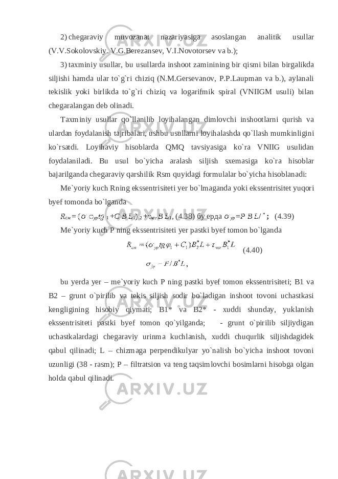 2) chegaraviy muvozanat nazariyasiga asoslangan analitik usullar (V.V.Sokolovskiy. V.G.Berezansev, V.I.Novotorsev va b.); 3) taxminiy usullar, bu usullarda inshoot zaminining bir qismi bilan birgalikda siljishi hamda ular to`g`ri chiziq (N.M.Gersevanov, P.P.Laupman va b.), aylanali tekislik yoki birlikda to`g`ri chiziq va logarifmik spiral (VNIIGM usuli) bilan chegaralangan deb olinadi. Taxminiy usullar qo`llanilib loyihalangan dimlovchi inshootlarni qurish va ulardan foydalanish tajribalari, ushbu usullarni loyihalashda qo`llash mumkinligini ko`rsatdi. Loyihaviy hisoblarda QMQ tavsiyasiga ko`ra VNIIG usulidan foydalaniladi. Bu usul bo`yicha aralash siljish sxemasiga ko`ra hisoblar bajarilganda chegaraviy qarshilik Rsm quyidagi formulalar bo`yicha hisoblanadi: Me`yoriy kuch Rning ekssentrisiteti yer bo`lmaganda yoki ekssentrisitet yuqori byef tomonda bo`lganda R см = ( &#55349;&#57102; φ ур tg 1 + C B L 1 ) 2 +τ чег B L 1 , (4.38) бу ерда &#55349;&#57102; ур = P B L / * ; (4.39) Me`yoriy kuch P ning ekssentrisiteti yer pastki byef tomon bo`lganda (4.40) bu yerda yer – me`yoriy kuch P ning pastki byef tomon ekssentrisiteti; B1 va B2 – grunt o`pirilib va tekis siljish sodir bo`ladigan inshoot tovoni uchastkasi kengligining hisobiy qiymati; B1* va B2* - xuddi shunday, yuklanish ekssentrisiteti pastki byef tomon qo`yilganda; - grunt o`pirilib siljiydigan uchastkalardagi chegaraviy urinma kuchlanish, xuddi chuqurlik siljishdagidek qabul qilinadi; L – chizmaga perpendikulyar yo`nalish bo`yicha inshoot tovoni uzunligi (38 - rasm); P – filtratsion va teng taqsimlovchi bosimlarni hisobga olgan holda qabul qilinadi. 