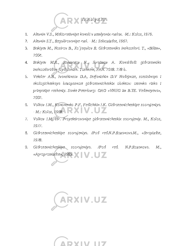 Adabiyotlar: 1. Altunin V.S., Meliorativniye kanali v zemlyanix ruslax. -M.: Kolos, 1979. 2. Altunin S.T., Regulirovaniye rusl. - M.: Selxozizdat, 1962. 3. Bakiyev M., Nosirov B., Xo`jaqulov R. Gidrotexnika inshootlari. T., «Bilim», 2004. 4. Bakiyev M.R., Rahmatov N., Ibraimov A. Kanaldadi gidrotexnika inshootlaridan foydalanish. Toshkent, FAN. 2018. 278 b. 5. Veksler A.B., Ivanshinsov D.A, Stefanishin D.V Nadejnost, sotsialnaya i ekologicheskaya bezopasnost gidrotexnicheskix obektov: otsenka riska i prinyatiye resheniy. Sankt-Peterburg: OAO «VNIIG im B.YE. Vedeneyeva», 2002. 6. Volkov I.M., Kononenko P.F, Fedichkin I.K. Gidrotexnicheskiye soorujeniya. - M.: Kolos, 1968. 7. Volkov I.M. idr. Proyektirovaniye gidrotexnicheskix saorujeniy. M., Kolos, 1977. 8. Gidrotexnicheskiye soorujeniya. /Pod red.N.P.Rozanova.M., «Stroyizdat, 1978. 9. Gidrotexnicheskiye soorujeniya. /Pod red. N.P.Rozanova. M., «Agropromizdat», 1985. 