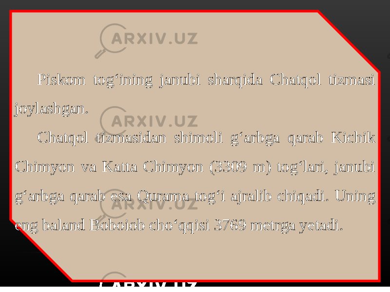 Piskom tog‘ining janubi sharqida Chatqol tizmasi joylashgan. Chatqol tizmasidan shimoli g‘arbga qarab Kichik Chimyon va Katta Chimyon (3309 m) tog‘lari, janubi g‘arbga qarab esa Qurama tog‘i ajralib chiqadi. Uning eng baland Boboiob cho‘qqisi 3769 metrga yetadi. 