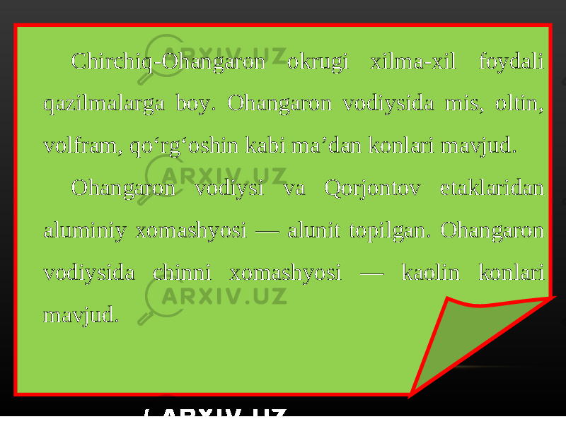 Chirchiq-Ohangaron okrugi xilma-xil foydali qazilmalarga boy. Ohangaron vodiysida mis, oltin, volfram, qo‘rg‘oshin kabi ma’dan konlari mavjud. Ohangaron vodiysi va Qorjontov etaklaridan aluminiy xomashyosi — alunit topilgan. Ohangaron vodiysida chinni xomashyosi — kaolin konlari mavjud. 