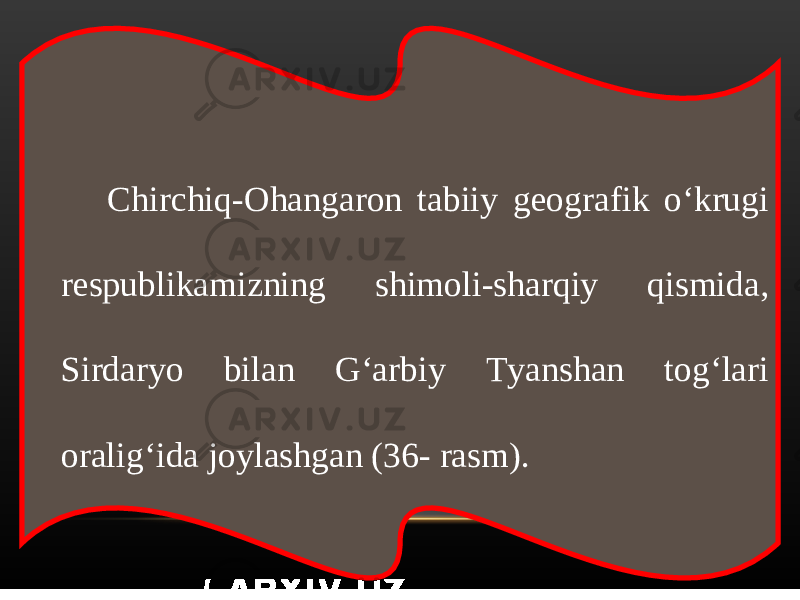 Chirchiq-Ohangaron tabiiy geografik o‘krugi respublikamizning shimoli-sharqiy qismida, Sirdaryo bilan G‘arbiy Tyanshan tog‘lari oralig‘ida joylashgan (36- rasm). 