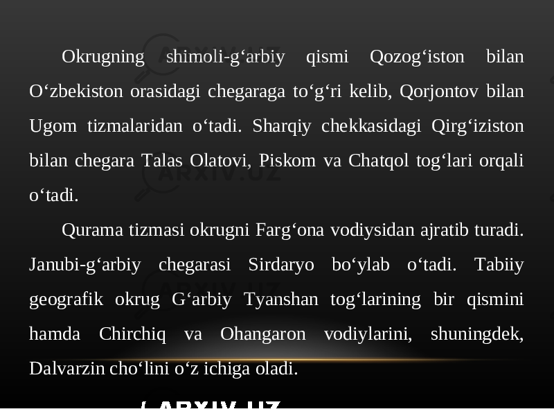 Okrugning shimoli-g‘arbiy qismi Qozog‘iston bilan O‘zbekiston orasidagi chegaraga to‘g‘ri kelib, Qorjontov bilan Ugom tizmalaridan o‘tadi. Sharqiy chekkasidagi Qirg‘iziston bilan chegara Talas Olatovi, Piskom va Chatqol tog‘lari orqali o‘tadi. Qurama tizmasi okrugni Farg‘ona vodiysidan ajratib turadi. Janubi-g‘arbiy chegarasi Sirdaryo bo‘ylab o‘tadi. Tabiiy geografik okrug G‘arbiy Tyanshan tog‘larining bir qismini hamda Chirchiq va Ohangaron vodiylarini, shuningdek, Dalvarzin cho‘lini o‘z ichiga oladi. 