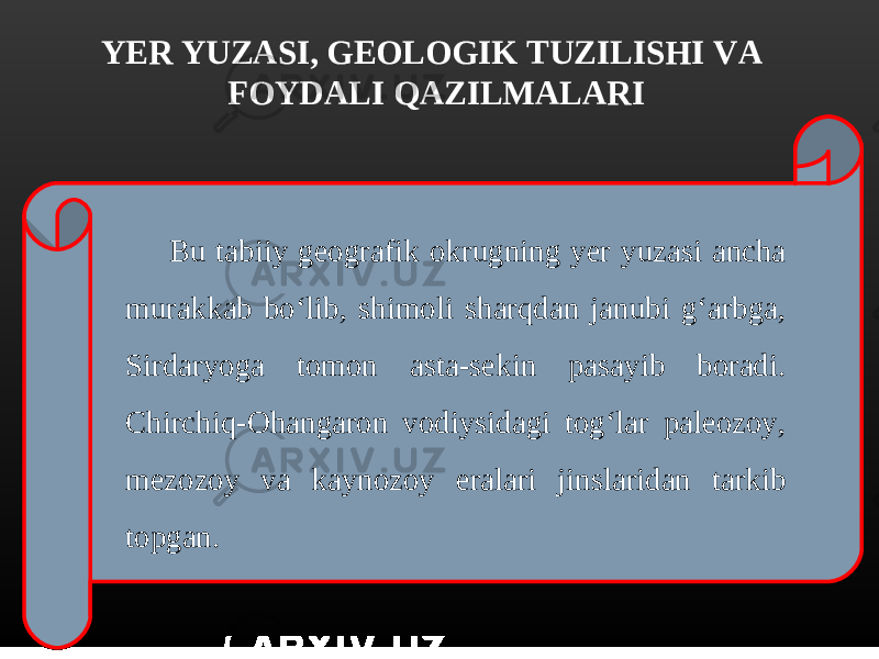 YER YUZASI, GEOLOGIK TUZILISHI VA FOYDALI QAZILMALARI Bu tabiiy geografik okrugning yer yuzasi ancha murakkab bo‘lib, shimoli sharqdan janubi g‘arbga, Sirdaryoga tomon asta-sekin pasayib boradi. Chirchiq-Ohangaron vodiysidagi tog‘lar paleozoy, mezozoy va kaynozoy eralari jinslaridan tarkib topgan. 