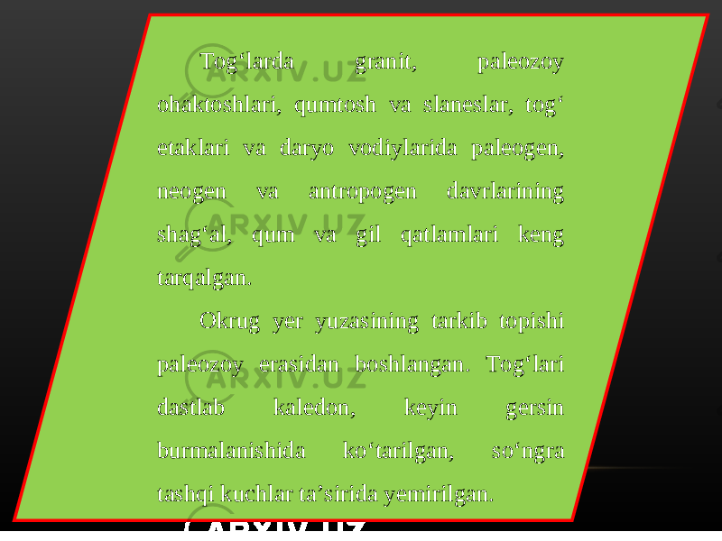 Tog‘larda granit, paleozoy ohaktoshlari, qumtosh va slaneslar, tog‘ etaklari va daryo vodiylarida paleogen, neogen va antropogen davrlarining shag‘al, qum va gil qatlamlari keng tarqalgan. Okrug yer yuzasining tarkib topishi paleozoy erasidan boshlangan. Tog‘lari dastlab kaledon, keyin gersin burmalanishida ko‘tarilgan, so‘ngra tashqi kuchlar ta’sirida yemirilgan. 