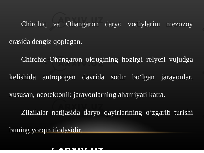 Chirchiq va Ohangaron daryo vodiylarini mezozoy erasida dengiz qoplagan. Chirchiq-Ohangaron okrugining hozirgi relyefi vujudga kelishida antropogen davrida sodir bo‘lgan jarayonlar, xususan, neotektonik jarayonlarning ahamiyati katta. Zilzilalar natijasida daryo qayirlarining o‘zgarib turishi buning yorqin ifodasidir. 