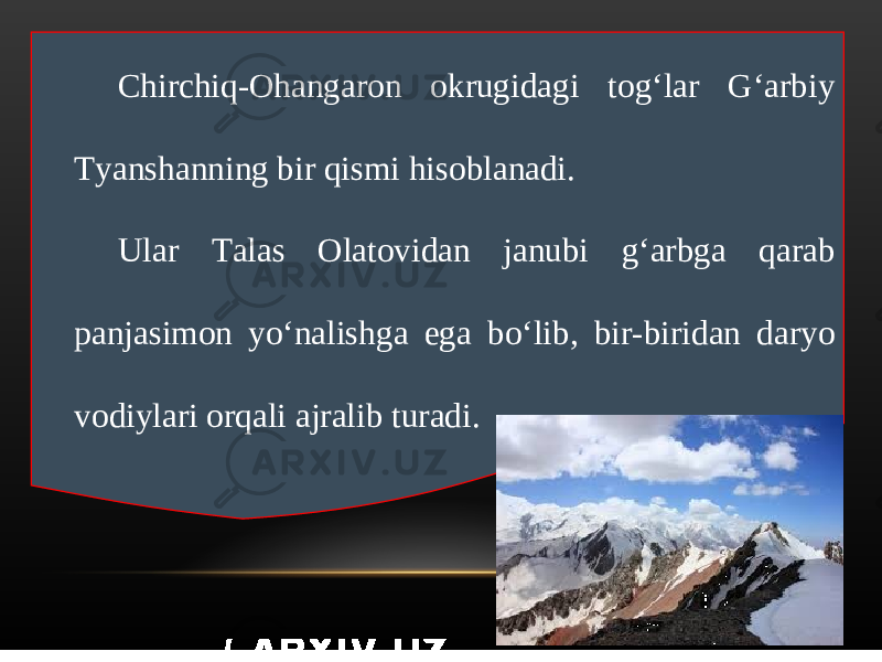 Chirchiq-Ohangaron okrugidagi tog‘lar G‘arbiy Tyanshanning bir qismi hisoblanadi. Ular Talas Olatovidan janubi g‘arbga qarab panjasimon yo‘nalishga ega bo‘lib, bir-biridan daryo vodiylari orqali ajralib turadi. 