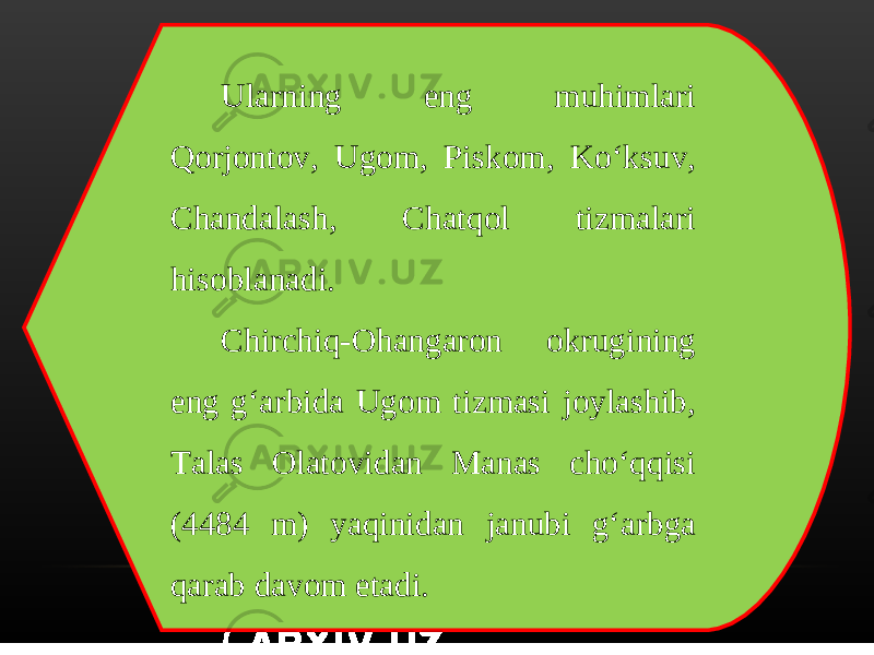 Ularning eng muhimlari Qorjontov, Ugom, Piskom, Ko‘ksuv, Chandalash, Chatqol tizmalari hisoblanadi. Chirchiq-Ohangaron okrugining eng g‘arbida Ugom tizmasi joylashib, Talas Olatovidan Manas cho‘qqisi (4484 m) yaqinidan janubi g‘arbga qarab davom etadi. 