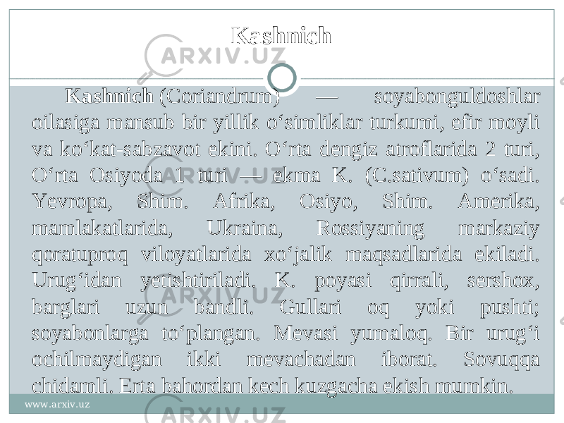 Kashnich Kashnich  (Coriandrum) — soyabonguldoshlar oilasiga mansub bir yillik oʻsimliklar turkumi, efir moyli va koʻkat-sabzavot ekini. Oʻrta dengiz atroflarida 2 turi, Oʻrta Osiyoda 1 turi — ekma K. (C.sativum) oʻsadi. Yevropa, Shim. Afrika, Osiyo, Shim. Amerika, mamlakatlarida, Ukraina, Rossiyaning markaziy qoratuproq viloyatlarida xoʻjalik maqsadlarida ekiladi. Urugʻidan yetishtiriladi. K. poyasi qirrali, sershox, barglari uzun bandli. Gullari oq yoki pushti; soyabonlarga toʻplangan. Mevasi yumaloq. Bir urugʻi ochilmaydigan ikki mevachadan iborat. Sovuqqa chidamli. Erta bahordan kech kuzgacha ekish mumkin. www.arxiv.uz 