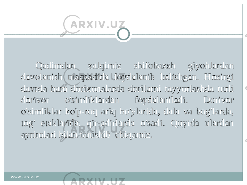 Qadimdan xalqimiz shifobaxsh giyohlardan davolanish maqsadida foydalanib kelishgan. Hozirgi davrda ham dorixonalarda dorilarni tayyorlashda turli dorivor o&#39;simliklardan foydalaniladi. Dorivor o&#39;simliklar ko&#39;p-roq ariq bo&#39;ylarida, dala va bog&#39;larda, tog&#39; etaklarida, qir-adirlarda o&#39;sadi. Quyida ulardan ayrimlari bilan tanishib chiqamiz. www.arxiv.uz 