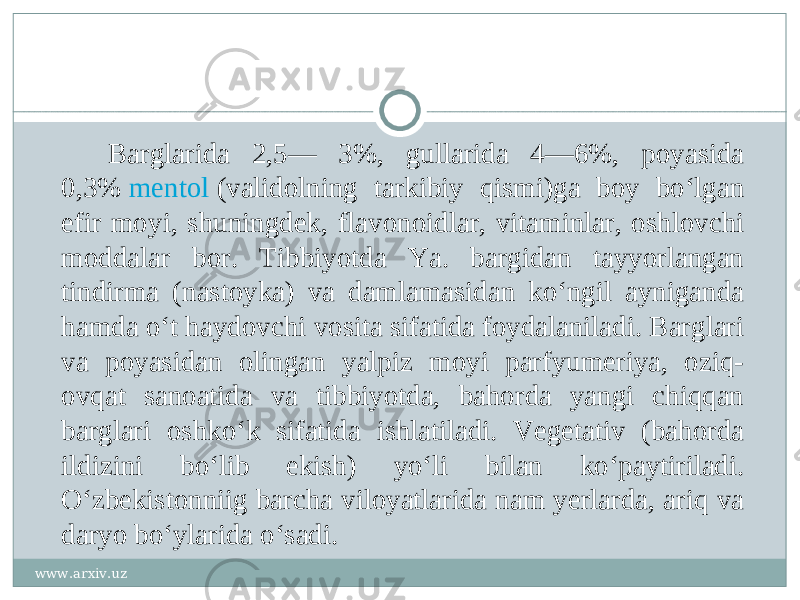 Barglarida 2,5— 3%, gullarida 4—6%, poyasida 0,3%  mentol  (validolning tarkibiy qismi)ga boy boʻlgan efir moyi, shuningdek, flavonoidlar, vitaminlar, oshlovchi moddalar bor. Tibbiyotda Ya. bargidan tayyorlangan tindirma (nastoyka) va damlamasidan koʻngil ayniganda hamda oʻt haydovchi vosita sifatida foydalaniladi. Barglari va poyasidan olingan yalpiz moyi parfyumeriya, oziq- ovqat sanoatida va tibbiyotda, bahorda yangi chiqqan barglari oshkoʻk sifatida ishlatiladi. Vegetativ (bahorda ildizini boʻlib ekish) yoʻli bilan koʻpaytiriladi. Oʻzbekistonniig barcha viloyatlarida nam yerlarda, ariq va daryo boʻylarida oʻsadi. www.arxiv.uz 