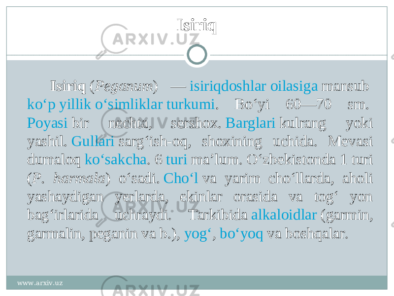 Isiriq Isiriq  ( Peganum ) —  isiriqdoshlar   oilasiga  mansub  koʻp yillik oʻsimliklar   turkumi . Boʻyi 60—70 sm.  Poyasi  bir nechta, sershox.  Barglari  kulrang yoki yashil.  Gullari  sargʻish-oq, shoxining uchida. Mevasi dumaloq  koʻsakcha . 6  turi  maʼlum. Oʻzbekistonda 1 turi ( P. harmala ) oʻsadi.  Choʻl  va yarim choʻllarda, aholi yashaydigan yerlarda, ekinlar orasida va togʻ yon bagʻirlarida uchraydi. Tarkibida  alkaloidlar  (garmin, garmalin, peganin va b.),  yogʻ ,  boʻyoq  va boshqalar. www.arxiv.uz 