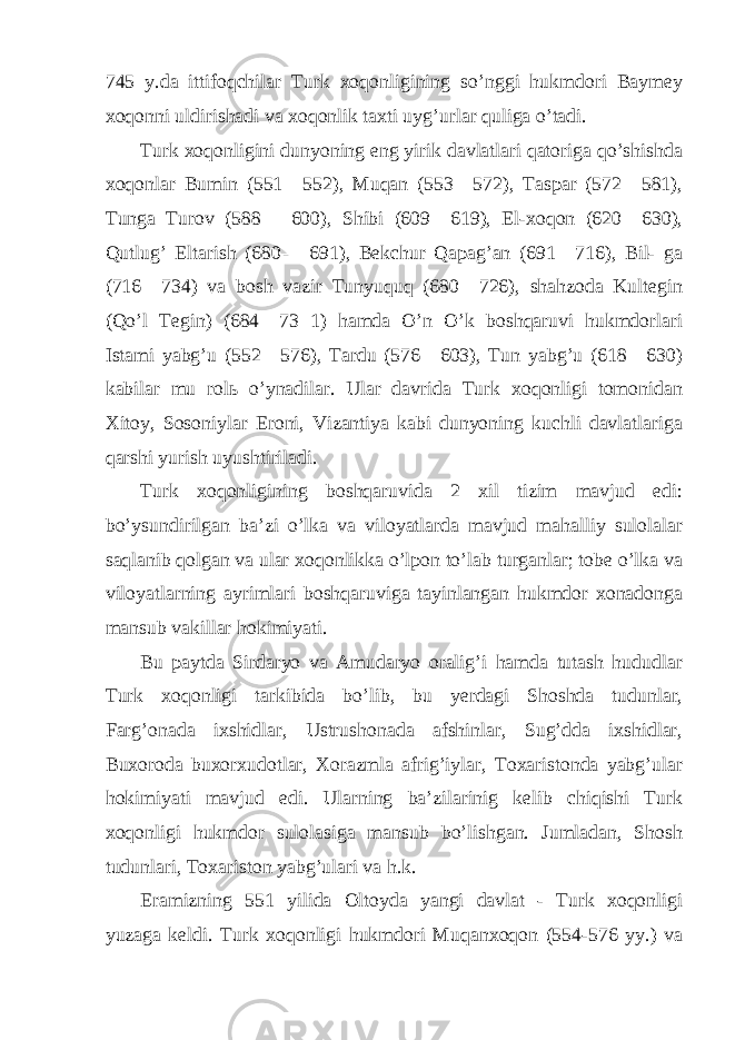 745 y.da ittifoqchilar Turk xoqonligining so’nggi hukmdori Baymey xoqonni uldirishadi va xoqonlik taxti uyg’urlar quliga o’tadi. Turk xoqonligini dunyoning eng yirik davlatlari qatoriga qo’shishda xoqonlar Bumin (551—552), Muqan (553—572), Taspar (572—581), Tunga Turov (588— 600), Shibi (609—619), El-xoqon (620—630), Qutlug’ Eltarish (680— 691), Bekchur Qapag’an (691—716), Bil- ga (716—734) va bosh vazir Tunyuquq (680—726), shahzoda Kultegin (Qo’l Tegin) (684—73 1) hamda O’n O’k boshqaruvi hukmdorlari Istami yabg’u (552—576), Tardu (576—603), Tun yabg’u (618—630) kabilar mu rolь o’ynadilar. Ular davrida Turk xoqonligi tomonidan Xitoy, Sosoniylar Eroni, Vizantiya kabi dunyoning kuchli davlatlariga qarshi yurish uyushtiriladi. Turk xoqonligining boshqaruvida 2 xil tizim mavjud edi: bo’ysundirilgan ba’zi o’lka va viloyatlarda mavjud mahalliy sulolalar saqlanib qolgan va ular xoqonlikka o’lpon to’lab turganlar; tobe o’lka va viloyatlarning ayrimlari boshqaruviga tayinlangan hukmdor xonadonga mansub vakillar hokimiyati. Bu paytda Sirdaryo va Amudaryo oralig’i hamda tutash hududlar Turk xoqonligi tarkibida bo’lib, bu yerdagi Shoshda tudunlar, Farg’onada ixshidlar, Ustrushonada afshinlar, Sug’dda ixshidlar, Buxoroda buxorxudotlar, Xorazmla afrig’iylar, Toxaristonda yabg’ular hokimiyati mavjud edi. Ularning ba’zilarinig kelib chiqishi Turk xoqonligi hukmdor sulolasiga mansub bo’lishgan. Jumladan, Shosh tudunlari, Toxariston yabg’ulari va h.k. Eramizning 551 yilida Oltoyda yangi davlat - Turk xoqonligi yuzaga keldi. Turk xoqonligi hukmdori Muqanxoqon (554-576 yy.) va 