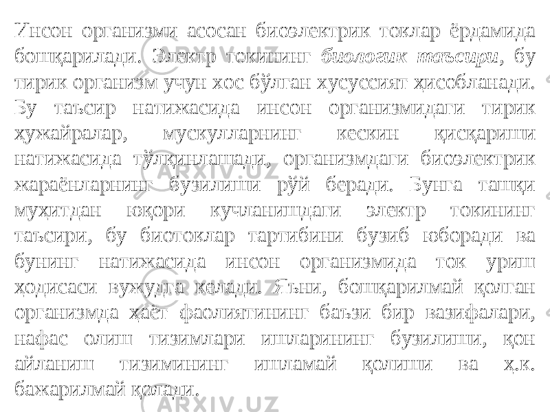 Инсон организми асосан биоэлектрик токлар ёрдамида бошқарилади. Электр токининг биологик таъсири , бу тирик организм учун хос бўлган хусуссият ҳисобланади. Бу таъсир натижасида инсон организмидаги тирик ҳужайралар, мускулларнинг кескин қисқариши натижасида тўлқинлашади, организмдаги биоэлектрик жараёнларнинг бузилиши рўй беради. Бунга ташқи муҳитдан юқори кучланишдаги электр токининг таъсири, бу биотоклар тартибини бузиб юборади ва бунинг натижасида инсон организмида ток уриш ҳодисаси вужудга келади. Яъни, бошқарилмай қолган организмда ҳаёт фаолиятининг баъзи бир вазифалари, нафас олиш тизимлари ишларининг бузилиши, қон айланиш тизимининг ишламай қолиши ва ҳ.к. бажарилмай қолади. 