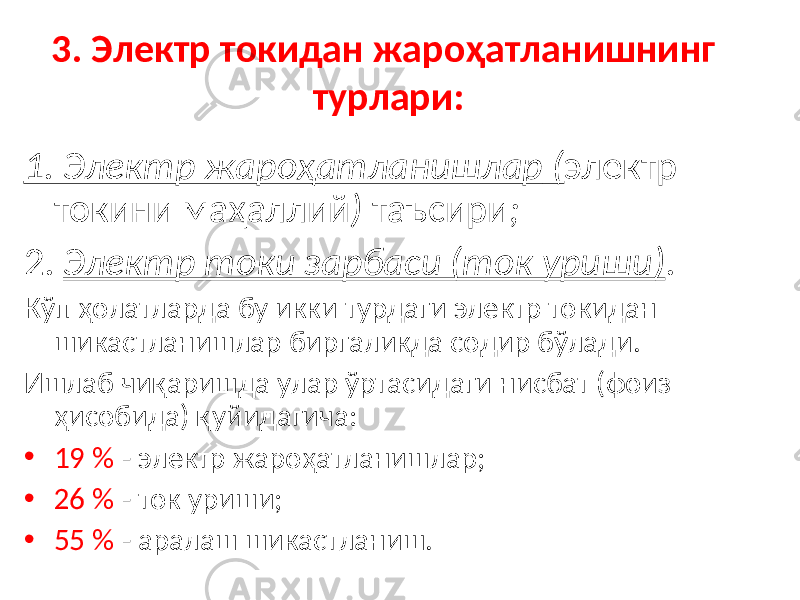 3. Электр токидан жароҳатланишнинг турлари: 1. Электр жароҳатланишлар ( электр токини маҳаллий ) таъсири ; 2. Электр токи зарбаси (ток уриши) . Кўп ҳолатларда бу икки турдаги электр токидан шикастланишлар биргаликда содир бўлади. Ишлаб чиқаришда улар ўртасидаги нисбат (фоиз ҳисобида) қуйидагича: • 19 % - электр жароҳатланишлар; • 26 % - ток уриши; • 55 % - аралаш шикастланиш. 