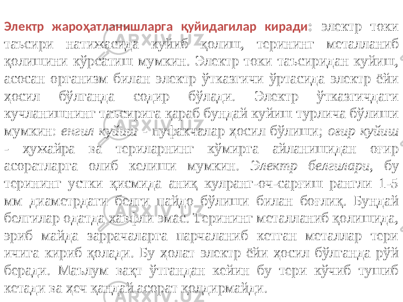 Электр жароҳатланишларга қуйидагилар киради : электр токи таъсири натижасида куйиб қолиш, терининг металланиб қолишини кўрсатиш мумкин. Электр токи таъсиридан куйиш, асосан организм билан электр ўтказгичи ўртасида электр ёйи ҳосил бўлганда содир бўлади. Электр ўтказгичдаги кучланишнинг таъсирига қараб бундай куйиш турлича бўлиши мумкин: енгил куйиш - пуфакчалар ҳосил бўлиши; оғир куйиш - ҳужайра ва териларнинг кўмирга айланишидан оғир асоратларга олиб келиши мумкин. Электр белгилари , бу терининг устки қисмида аниқ кулранг-оч-сарғиш рангли 1-5 мм диаметрдаги белги пайдо бўлиши билан боғлиқ. Бундай белгилар одатда хавфли эмас. Терининг металланиб қолишида, эриб майда заррачаларга парчаланиб кетган металлар тери ичига кириб қолади. Бу ҳолат электр ёйи ҳосил бўлганда рўй беради. Маълум вақт ўтгандан кейин бу тери кўчиб тушиб кетади ва ҳеч қандай асорат қолдирмайди. 