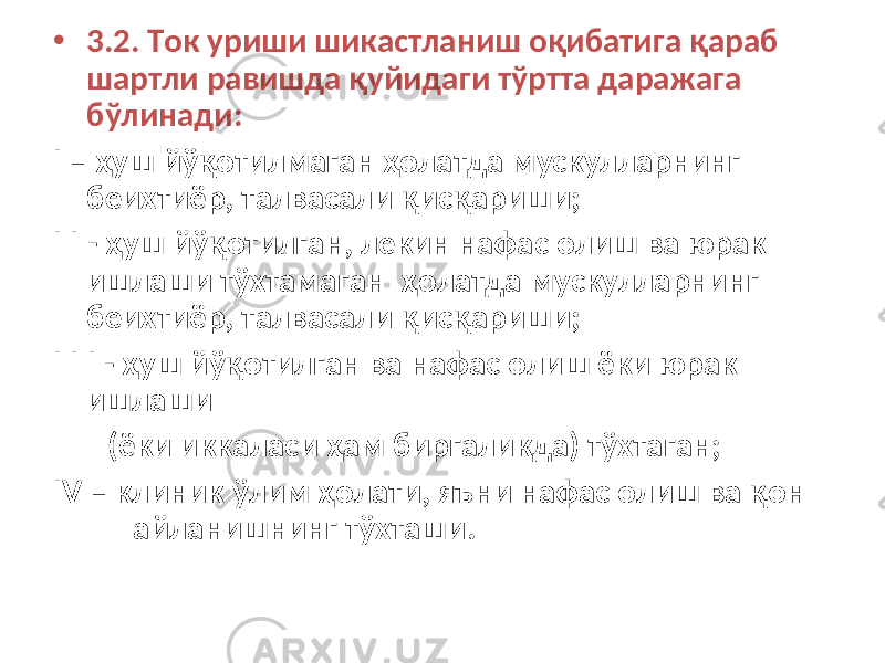 • 3.2. Ток уриши шикастланиш оқибатига қараб шартли равишда қуйидаги тўртта даражага бўлинади: I – ҳуш йўқотилмаган ҳолатда мускулларнинг беихтиёр, талвасали қисқариши; I I - ҳуш йўқотилган, лекин нафас олиш ва юрак ишлаши тўхтамаган ҳолатда мускулларнинг беихтиёр, талвасали қисқариши; I I I - ҳуш йўқотилган ва нафас олиш ёки юрак ишлаши (ёки иккаласи ҳам биргаликда) тўхтаган; IV – клиник ўлим ҳолати, яъни нафас олиш ва қон айланишнинг тўхташи. 