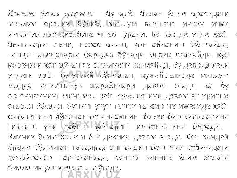 Клиник ўлим ҳолати - бу ҳаёт билан ўлим орасидаги маълум оралиқ бўлиб, маълум вақтгача инсон ички имкониятлар ҳисобига яшаб туради. Бу вақтда унда ҳаёт белгилари: яъни, нафас олиш, қон айланиш бўлмайди, ташқи таъсирларга фарқсиз бўлади, оғриқ сезмайди, кўз қорачиғи кенгайган ва ёруғликни сезмайди , бу даврда ҳали ундаги ҳаёт бутунлай сўнмаган, ҳужайраларда маълум модда алмашинув жараёнлари давом этади ва бу организмнинг минимал ҳаёт фаолиятини давом эттиришга етарли бўлади, бунинг учун ташқи таъсир натижасида ҳаёт фаолиятини йўқотган организмнинг баъзи бир қисмларини тиклаш, уни ҳаётга қайтариш имкониятини беради. Клиник ўлим ҳолати 6-7 дақиқа давом этади. Ҳеч қандай ёрдам бўлмаган тақдирда энг олдин бош мия қобиғидаги ҳужайралар парчаланади, сўнгра клиник ўлим ҳолати биологик ўлим ҳолатига ўтади. 