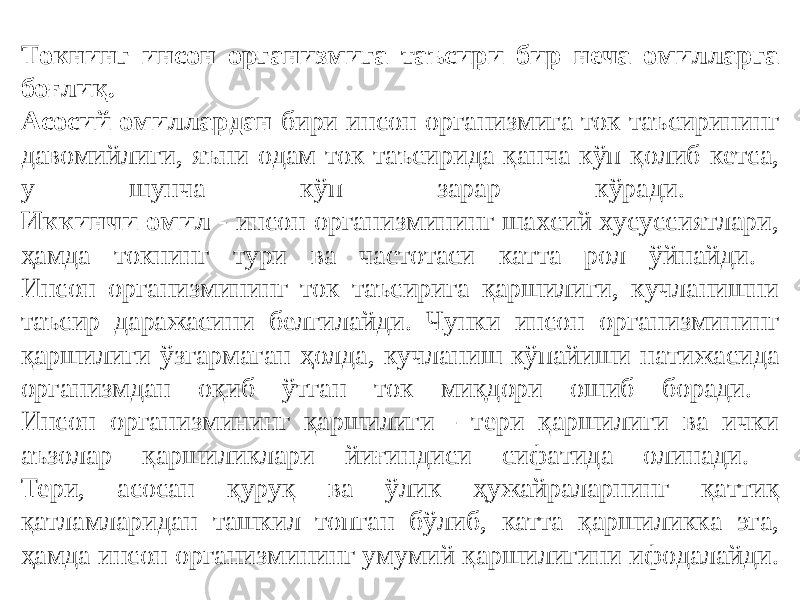 Токнинг инсон организмига таъсири бир неча омилларга боғлиқ. Асосий омиллардан бири инсон организмига ток таъсирининг давомийлиги, яъни одам ток таъсирида қанча кўп қолиб кетса, у шунча кўп зарар кўради. Иккинчи омил - инсон организмининг шахсий хусуссиятлари, ҳамда токнинг тури ва частотаси катта рол ўйнайди. Инсон организмининг ток таъсирига қаршилиги, кучланишни таъсир даражасини белгилайди. Чунки инсон организмининг қаршилиги ўзгармаган ҳолда, кучланиш кўпайиши натижасида организмдан оқиб ўтган ток миқдори ошиб боради. Инсон организмининг қаршилиги - тери қаршилиги ва ички аъзолар қаршиликлари йиғиндиси сифатида олинади. Тери, асосан қуруқ ва ўлик ҳужайраларнинг қаттиқ қатламларидан ташкил топган бўлиб, катта қаршиликка эга, ҳамда инсон организмининг умумий қаршилигини ифодалайди. 