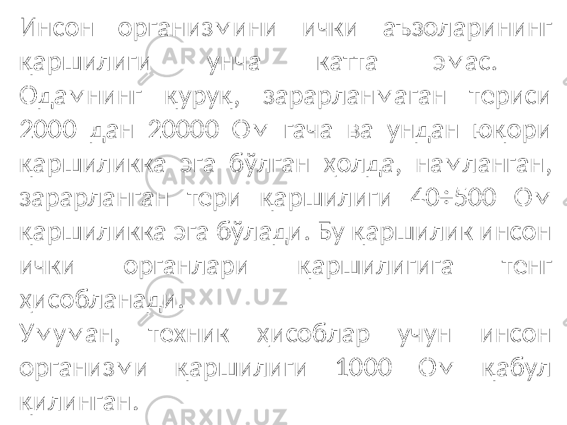 Инсон организмини ички аъзоларининг қаршилиги унча катта эмас. Одамнинг қуруқ, зарарланмаган териси 2000 дан 20000 Ом гача ва ундан юқори қаршиликка эга бўлган ҳолда, намланган, зарарланган тери қаршилиги 40÷500 Ом қаршиликка эга бўлади. Бу қаршилик инсон ички органлари қаршилигига тенг ҳисобланади. Умуман, техник ҳисоблар учун инсон организми қаршилиги 1000 Ом қабул қилинган. 