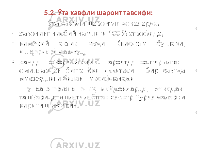 5.2. Ўта хавфли шароит тавсифи: Ўта хавфли шароитли хоналарда: • ҳавонинг нисбий намлиги 100 % атрофида, • кимёвий актив муҳит (кислота буғлари, ишқорлар) мавжуд, • ҳамда юқори хавфли шароитда келтирилган омиллардан битта ёки иккитаси бир вақтда мавжудлиги билан тавсифланади. Шу категорияга очиқ майдонларда, хонадан ташқарида ишлатилаётган электр қурилмаларни киритиш мумкин. 