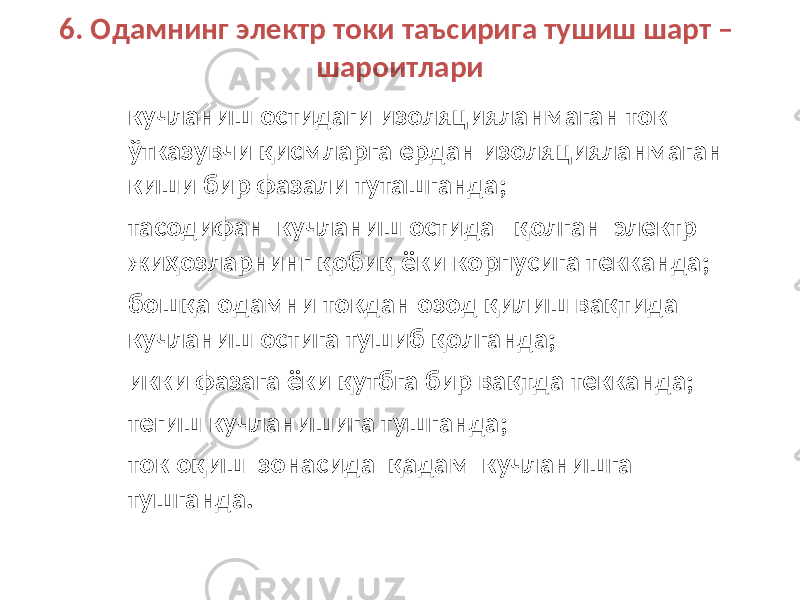 6. Одамнинг электр токи таъсирига тушиш шарт – шароитлари – кучланиш остидаги изоляцияланмаган ток ўтказувчи қисмларга ердан изоляцияланмаган киши бир фазали туташганда; – тасодифан кучланиш остида қолган электр жиҳозларнинг қобиқ ёки корпусига текканда; – бошқа одамни токдан озод қилиш вақтида кучланиш остига тушиб қолганда; – икки фазага ёки қутбга бир вақтда текканда; – тегиш кучланишига тушганда; – ток оқиш зонасида қадам кучланишга тушганда. 