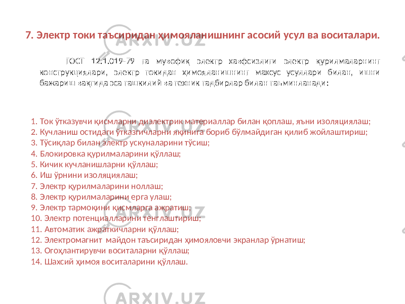 7. Электр токи таъсиридан ҳимояланишнинг асосий усул ва воситалари. ГОСТ 12.1.019-79 га мувофиқ электр хавфсизлиги электр қурилмаларнинг конструкциялари, электр токидан ҳимояланишнинг махсус усуллари билан, ишни бажариш вақтида эса ташкилий ва техник тадбирлар билан таъминланади : 1. Ток ўтказувчи қисмларни диэлектрик материаллар билан қоплаш, яъни изоляциялаш; 2. Кучланиш остидаги ўтказгичларни яқинига бориб бўлмайдиган қилиб жойлаштириш; 3. Тўсиқлар билан электр ускуналарини тўсиш; 4. Блокировка қурилмаларини қўллаш; 5. Кичик кучланишларни қўллаш; 6. Иш ўрнини изоляциялаш; 7. Электр қурилмаларини ноллаш; 8. Электр қурилмаларини ерга улаш; 9. Электр тармоқини қисмларга ажратиш; 10. Электр потенциалларини тенглаштириш; 11. Автоматик ажраткичларни қўллаш; 12. Электромагнит майдон таъсиридан ҳимояловчи экранлар ўрнатиш; 13. Огоҳлантирувчи воситаларни қўллаш; 1 4 . Шахсий ҳимоя воситаларини қўллаш. 