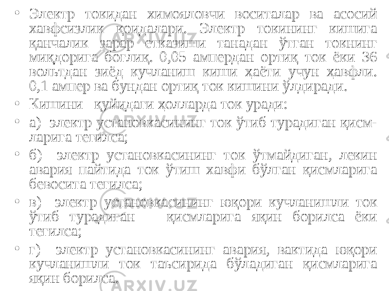 • Электр токидан химояловчи воситалар ва асосий хавфсизлик қ оидалари. Электр токининг кишига қанчалик зарар етказиши танадан ўтган токнинг миқдорига боғлиқ. 0,05 ампердан ортиқ ток ёки 36 вольтдан зиёд кучланиш киши ҳаёти учун ҳавфли. 0,1 ампер ва бундан ортиқ ток кишини ўлдиради. • Кишини қуйидаги ҳолларда ток уради: • а) электр установкасининг ток ўтиб турадиган қисм- ларига тегилса; • б) электр установкасининг ток ўтмайдиган, лекин авария пайтида ток ўтиш хавфи бўлган қисмларига бевосита тегилса; • в) электр установкасининг юқори кучланишли ток ўтиб турадиган қисмларига яқин борилса ёки тегилса; • г) электр установкасининг авария, вактида юқори кучланишли ток таъсирида бўладиган қисмларига яқин борилса. 